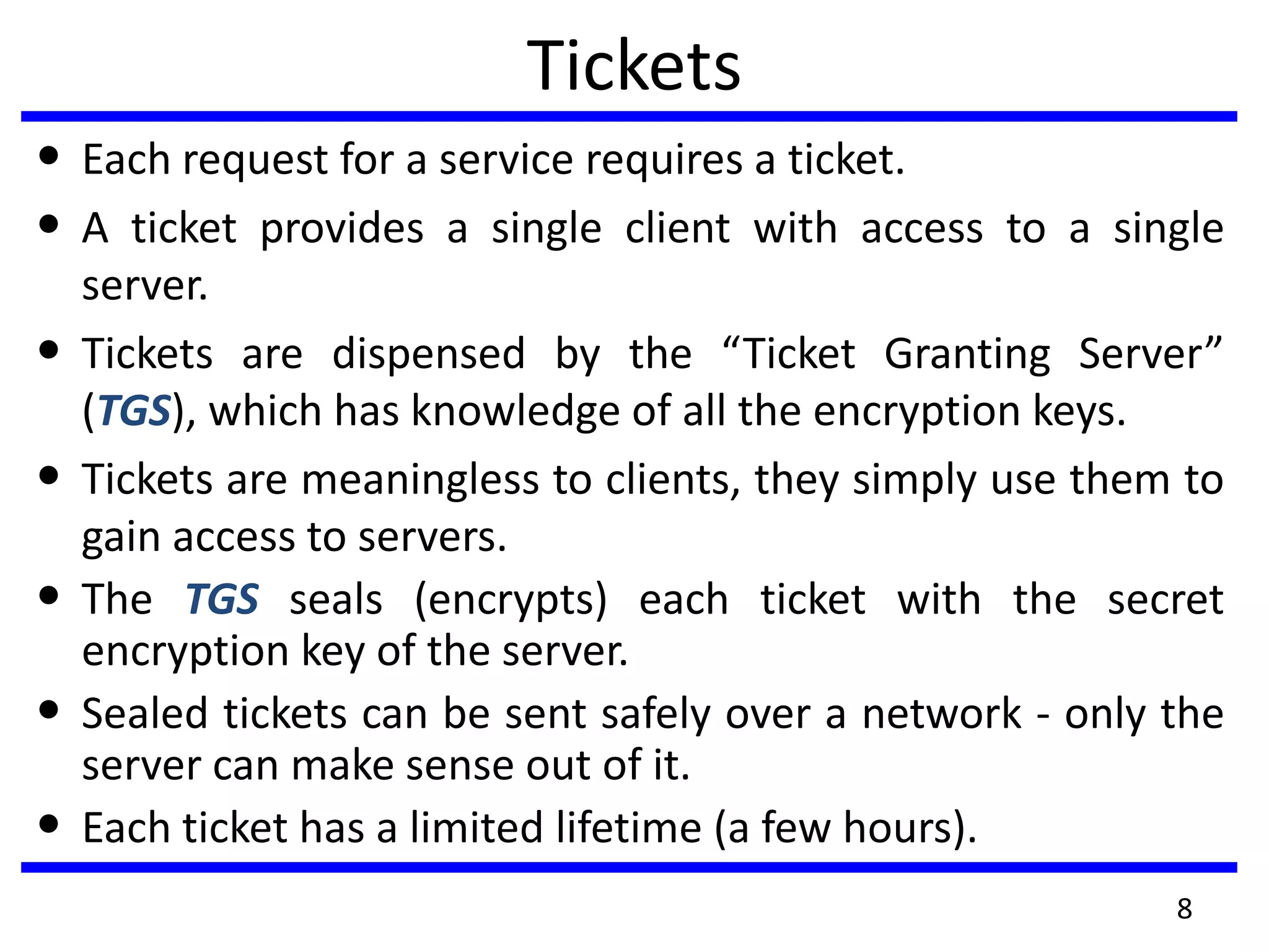 8
Tickets
• Each request for a service requires a ticket.
• A ticket provides a single client with access to a single
server.
• Tickets are dispensed by the “Ticket Granting Server”
(TGS), which has knowledge of all the encryption keys.
• Tickets are meaningless to clients, they simply use them to
gain access to servers.
• The TGS seals (encrypts) each ticket with the secret
encryption key of the server.
• Sealed tickets can be sent safely over a network - only the
server can make sense out of it.
• Each ticket has a limited lifetime (a few hours).
 