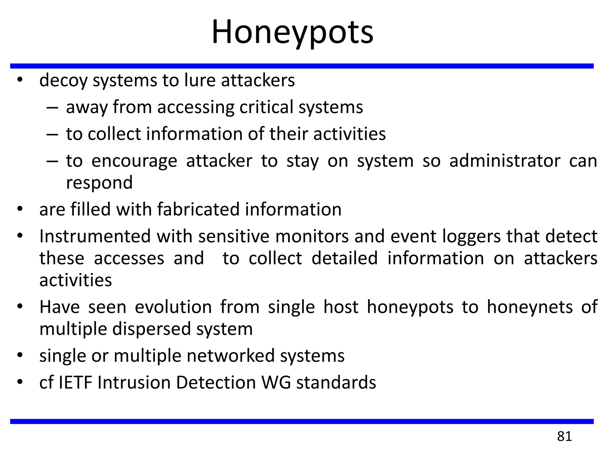 Honeypots
• decoy systems to lure attackers
– away from accessing critical systems
– to collect information of their activities
– to encourage attacker to stay on system so administrator can
respond
• are filled with fabricated information
• Instrumented with sensitive monitors and event loggers that detect
these accesses and to collect detailed information on attackers
activities
• Have seen evolution from single host honeypots to honeynets of
multiple dispersed system
• single or multiple networked systems
• cf IETF Intrusion Detection WG standards
81
 