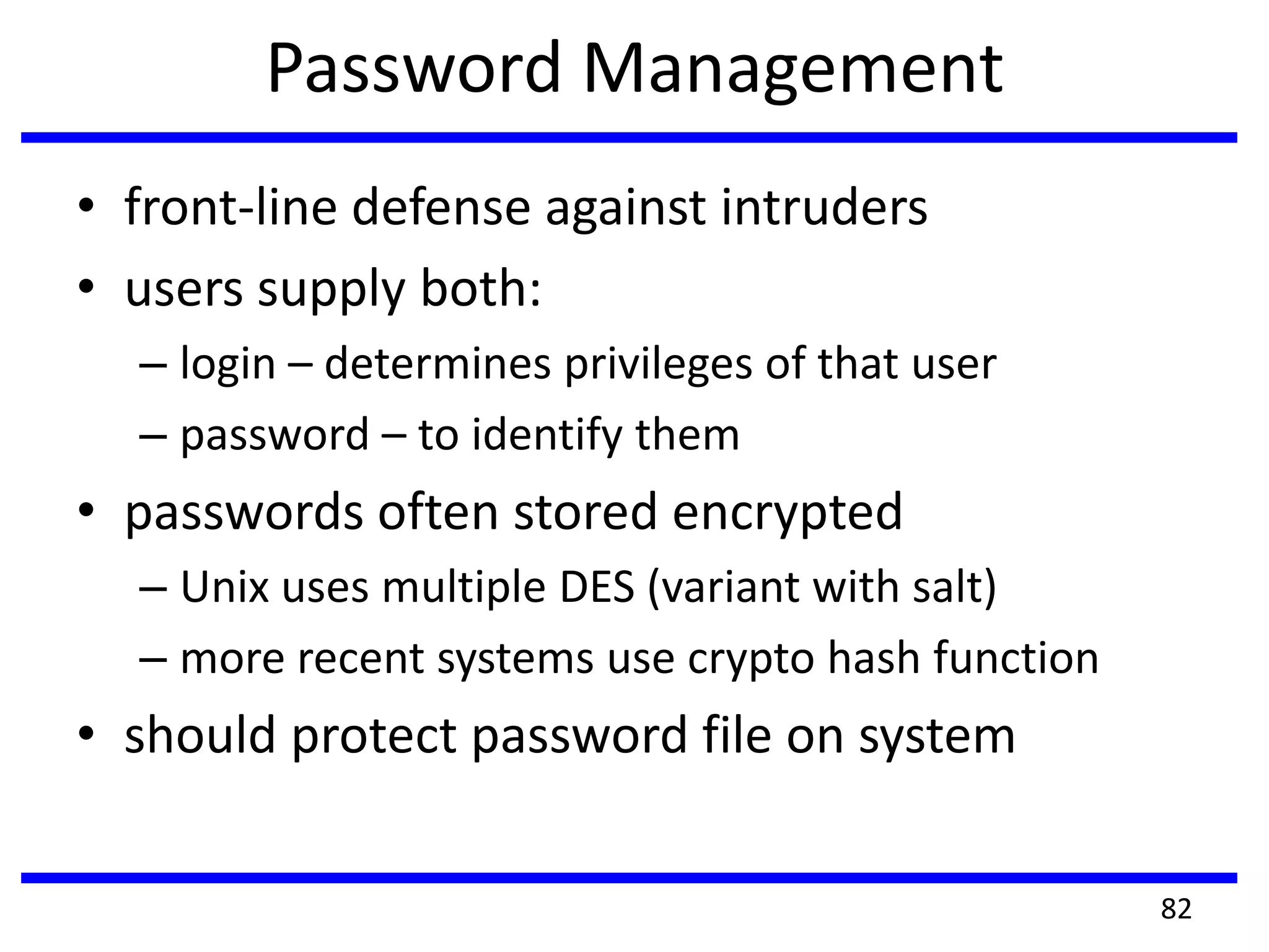 Password Management
• front-line defense against intruders
• users supply both:
– login – determines privileges of that user
– password – to identify them
• passwords often stored encrypted
– Unix uses multiple DES (variant with salt)
– more recent systems use crypto hash function
• should protect password file on system
82
 