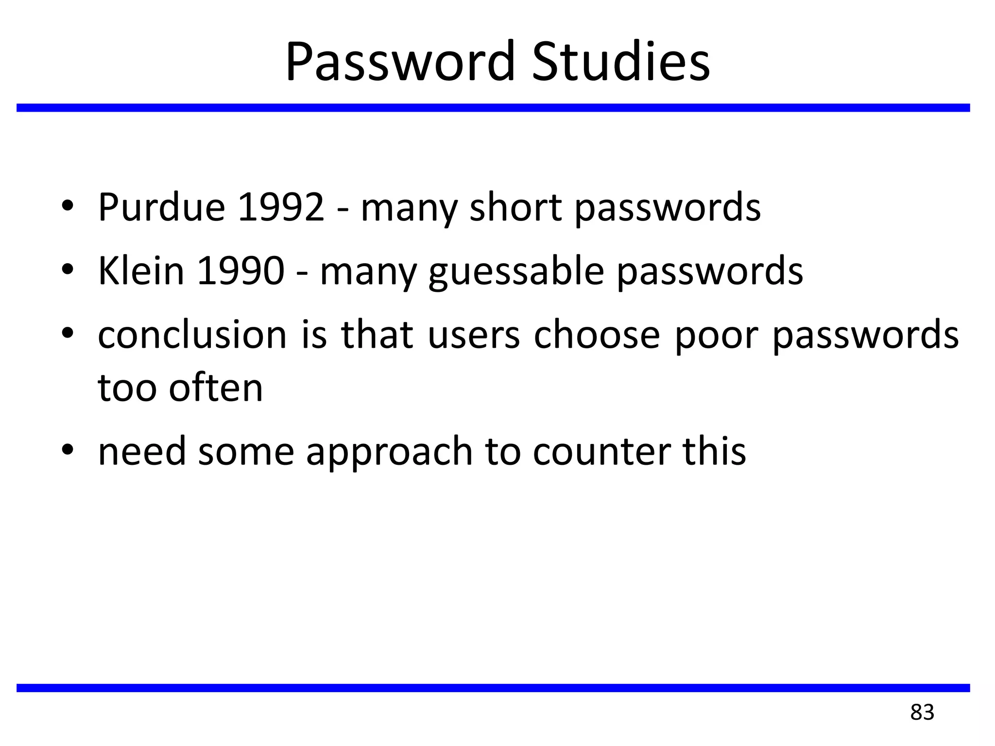 Password Studies
• Purdue 1992 - many short passwords
• Klein 1990 - many guessable passwords
• conclusion is that users choose poor passwords
too often
• need some approach to counter this
83
 