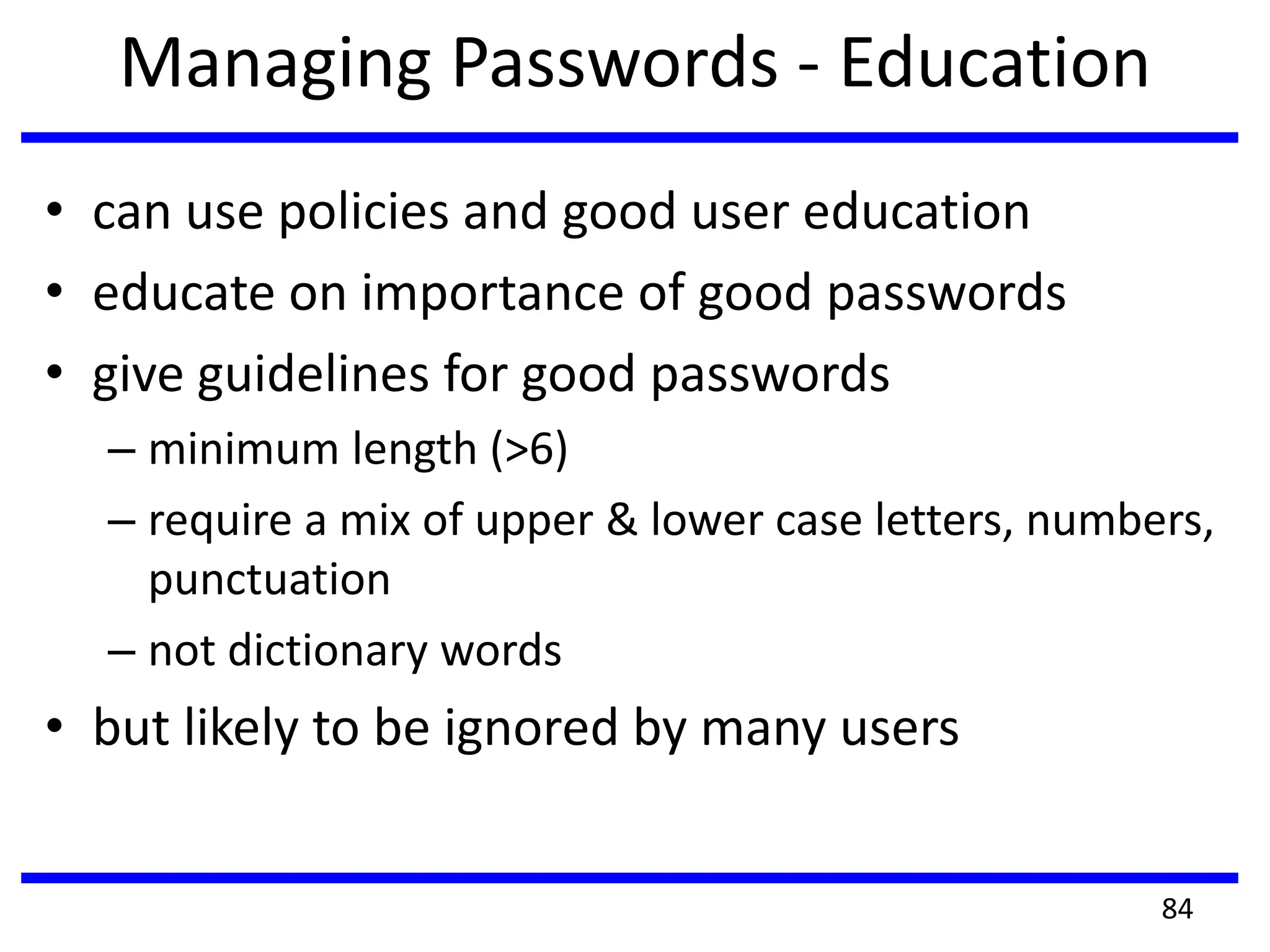 Managing Passwords - Education
• can use policies and good user education
• educate on importance of good passwords
• give guidelines for good passwords
– minimum length (>6)
– require a mix of upper & lower case letters, numbers,
punctuation
– not dictionary words
• but likely to be ignored by many users
84
 