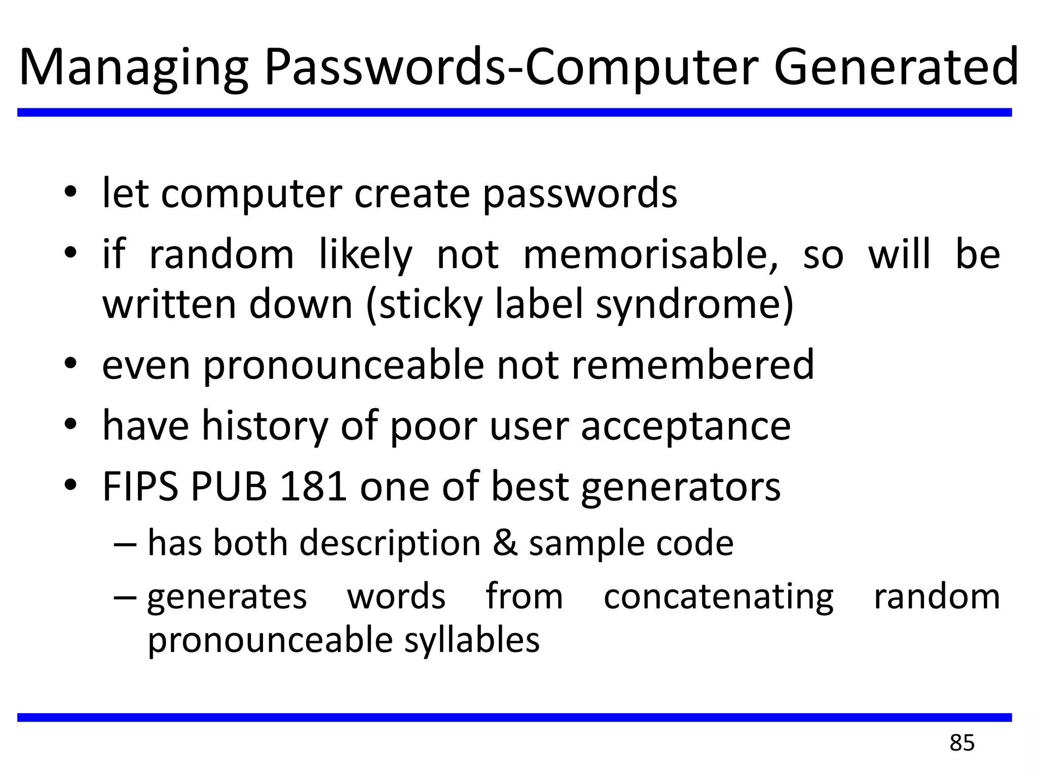 Managing Passwords-Computer Generated
• let computer create passwords
• if random likely not memorisable, so will be
written down (sticky label syndrome)
• even pronounceable not remembered
• have history of poor user acceptance
• FIPS PUB 181 one of best generators
– has both description & sample code
– generates words from concatenating random
pronounceable syllables
85
 