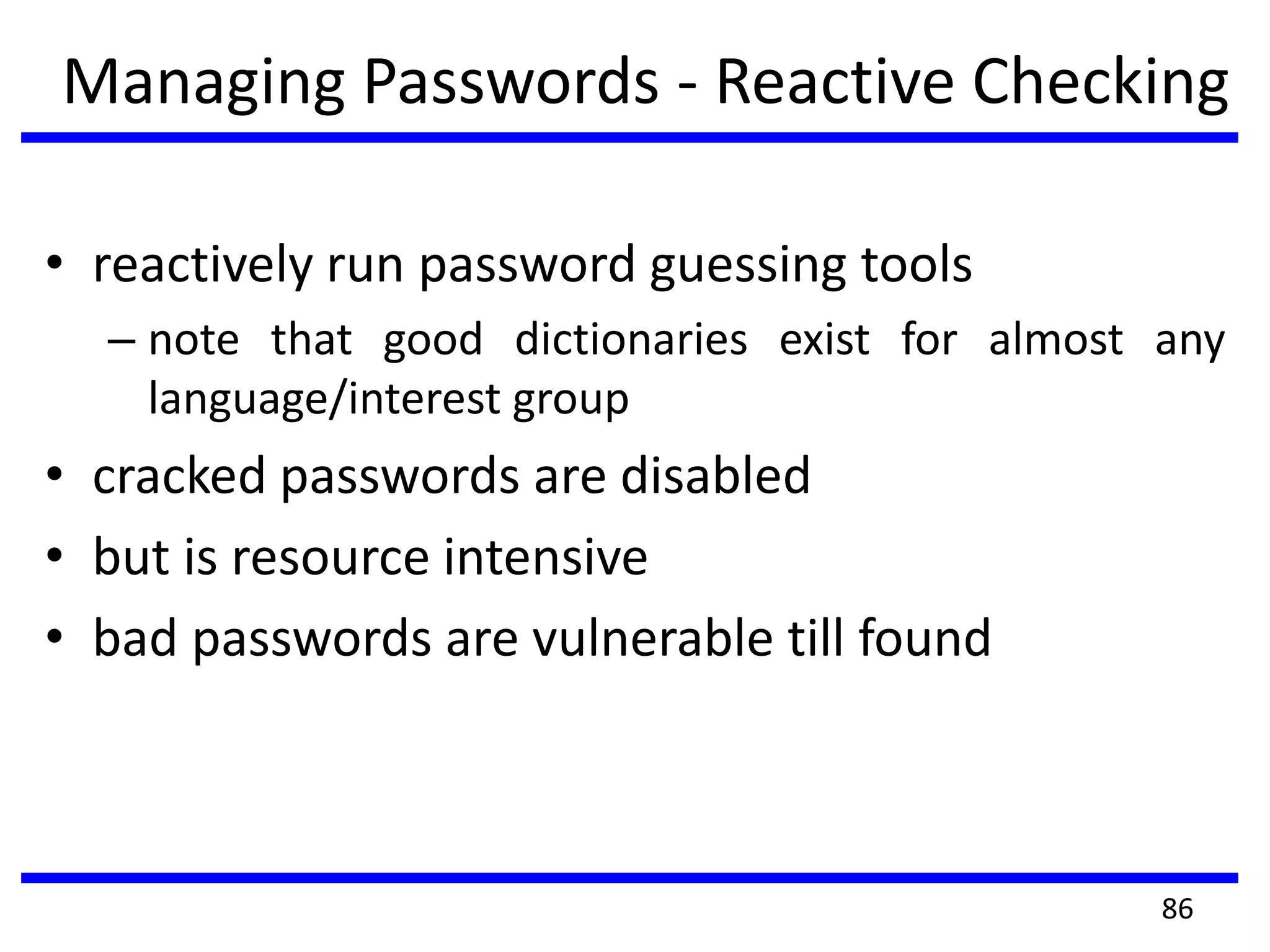 Managing Passwords - Reactive Checking
• reactively run password guessing tools
– note that good dictionaries exist for almost any
language/interest group
• cracked passwords are disabled
• but is resource intensive
• bad passwords are vulnerable till found
86
 