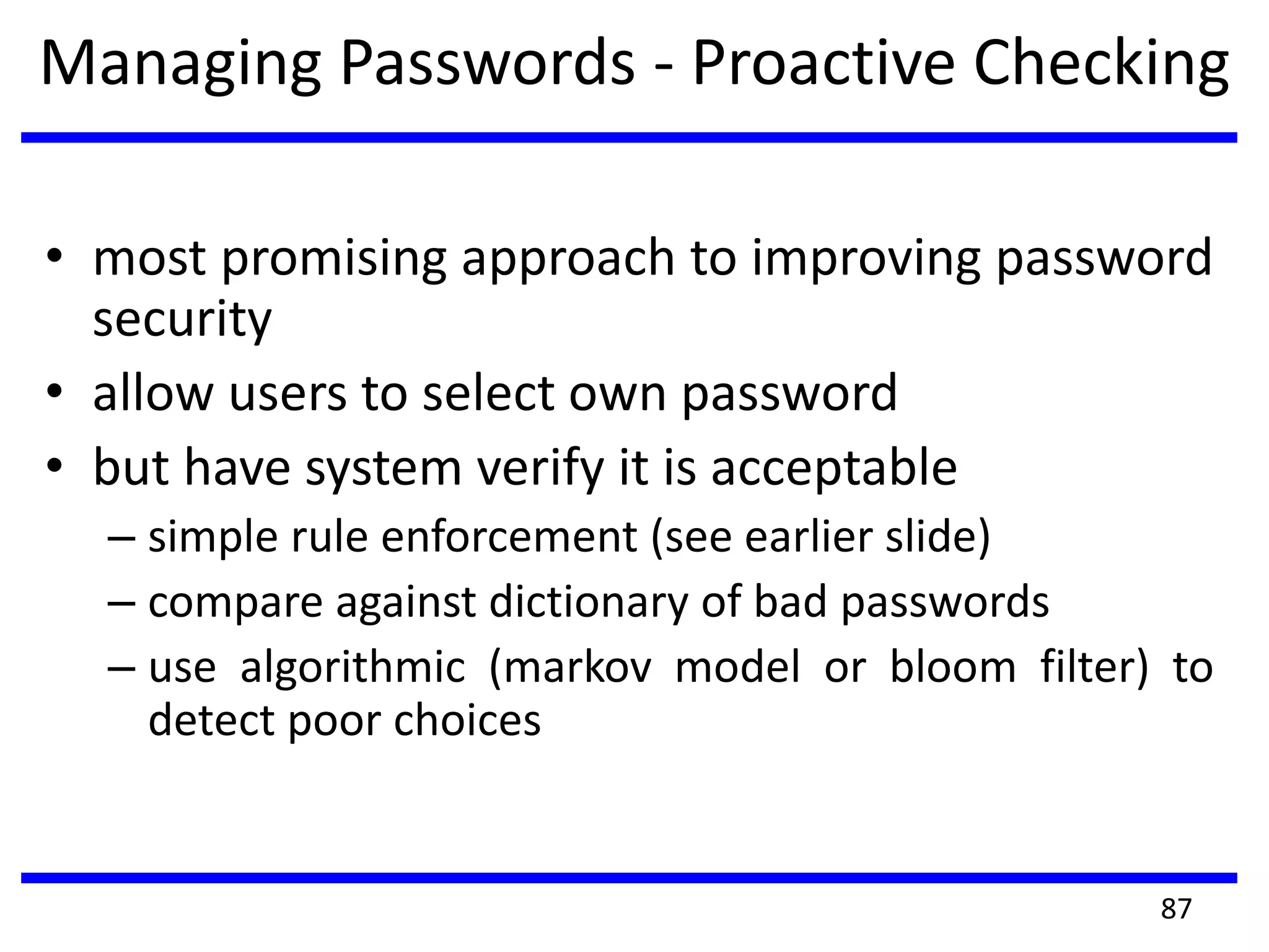 Managing Passwords - Proactive Checking
• most promising approach to improving password
security
• allow users to select own password
• but have system verify it is acceptable
– simple rule enforcement (see earlier slide)
– compare against dictionary of bad passwords
– use algorithmic (markov model or bloom filter) to
detect poor choices
87
 