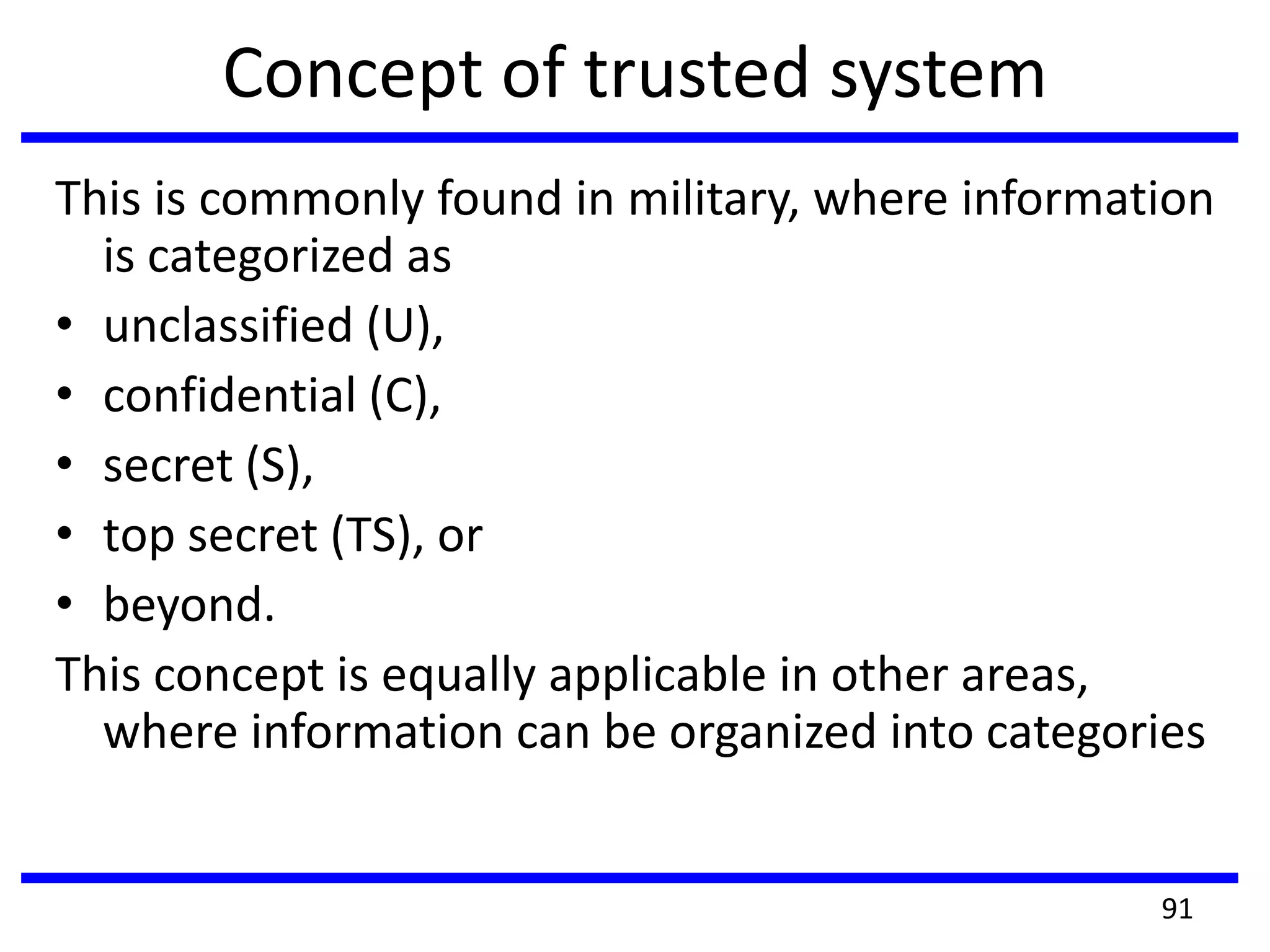 Concept of trusted system
This is commonly found in military, where information
is categorized as
• unclassified (U),
• confidential (C),
• secret (S),
• top secret (TS), or
• beyond.
This concept is equally applicable in other areas,
where information can be organized into categories
91
 
