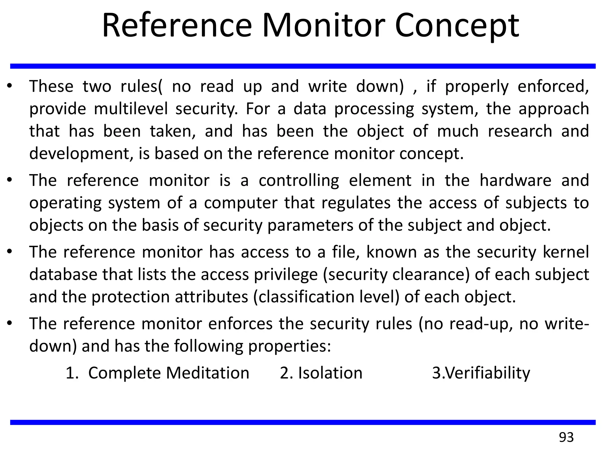 Reference Monitor Concept
• These two rules( no read up and write down) , if properly enforced,
provide multilevel security. For a data processing system, the approach
that has been taken, and has been the object of much research and
development, is based on the reference monitor concept.
• The reference monitor is a controlling element in the hardware and
operating system of a computer that regulates the access of subjects to
objects on the basis of security parameters of the subject and object.
• The reference monitor has access to a file, known as the security kernel
database that lists the access privilege (security clearance) of each subject
and the protection attributes (classification level) of each object.
• The reference monitor enforces the security rules (no read-up, no write-
down) and has the following properties:
1. Complete Meditation 2. Isolation 3.Verifiability
93
 