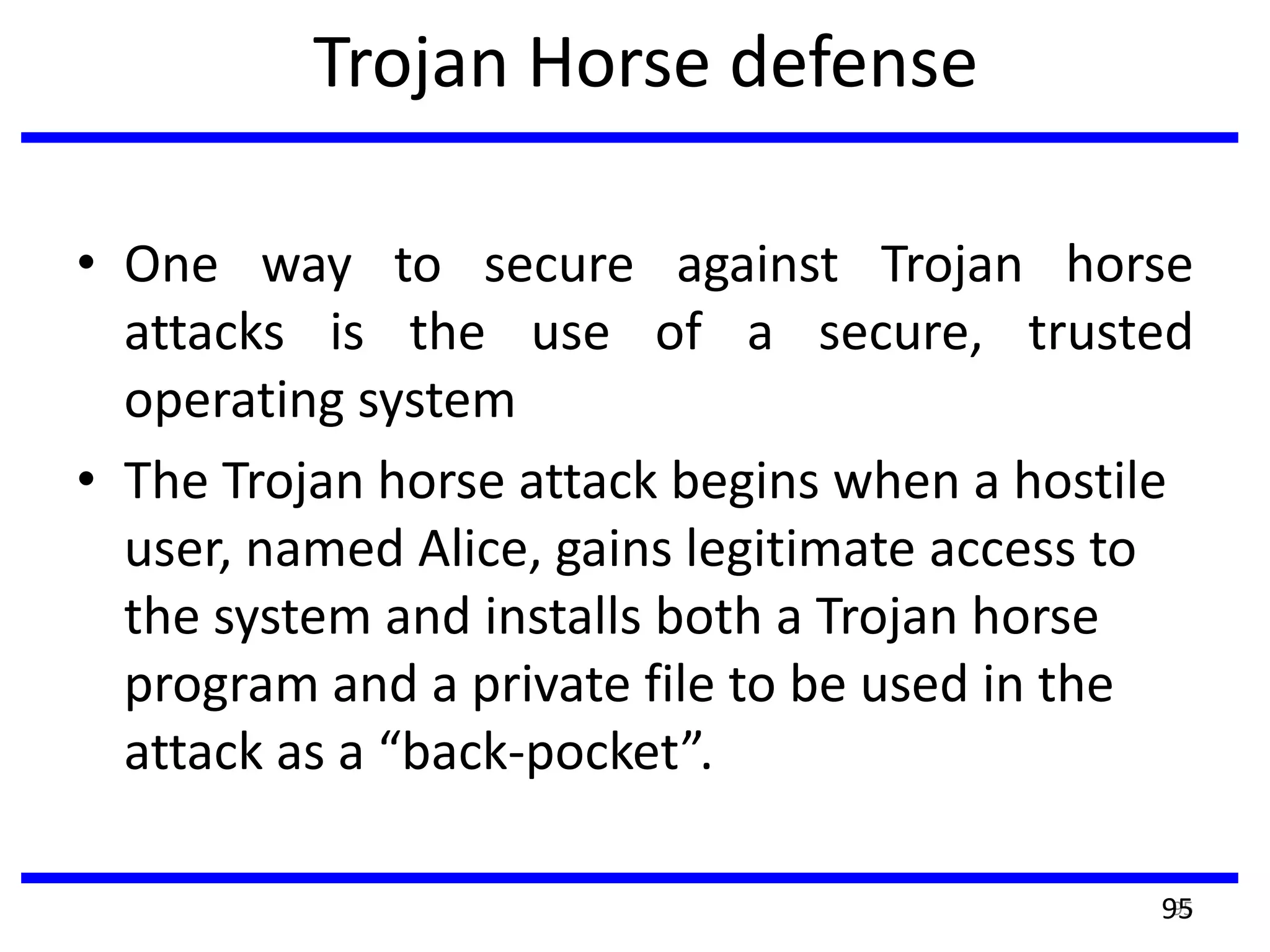 Trojan Horse defense
• One way to secure against Trojan horse
attacks is the use of a secure, trusted
operating system
• The Trojan horse attack begins when a hostile
user, named Alice, gains legitimate access to
the system and installs both a Trojan horse
program and a private file to be used in the
attack as a “back-pocket”.
9595
 