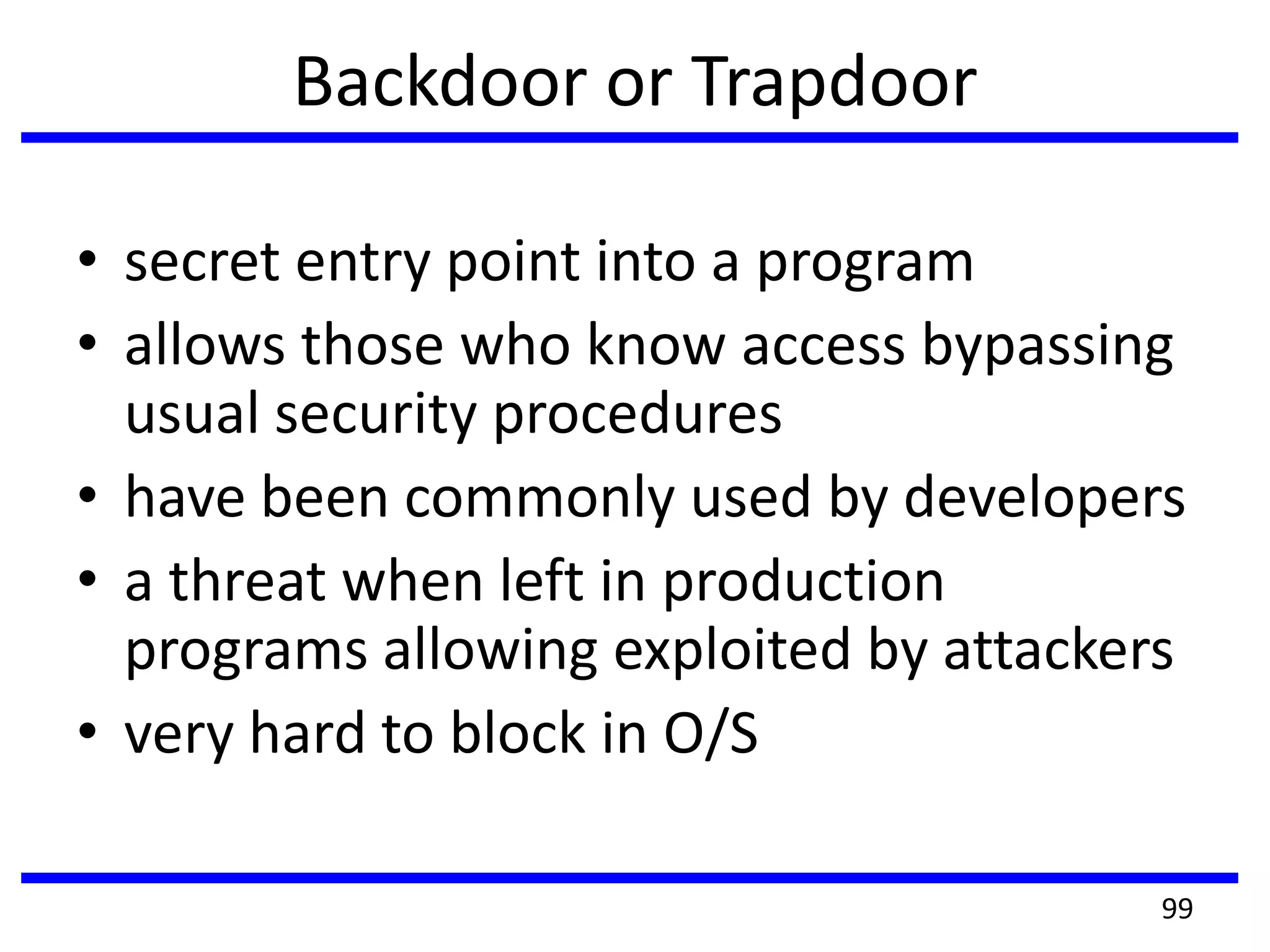 Backdoor or Trapdoor
• secret entry point into a program
• allows those who know access bypassing
usual security procedures
• have been commonly used by developers
• a threat when left in production
programs allowing exploited by attackers
• very hard to block in O/S
99
 