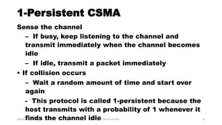 1-Persistent CSMA
Sense the channel
– If busy, keep listening to the channel and
transmit immediately when the channel becomes
idle
– If idle, transmit a packet immediately
• If collision occurs
– Wait a random amount of time and start over
again
- This protocol is called 1-persistent because the
host transmits with a probability of 1 whenever it
finds the channel idle03/04/2017 Jitendra R Patil 31
 