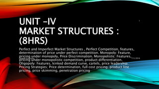 UNIT –IV
MARKET STRUCTURES :
(8HRS)
Perfect and Imperfect Market Structures , Perfect Competition, features,
determination of price under perfect competition. Monopoly: Feature,
pricing under monopoly, Price Discrimination. Monopolistic: Features,
pricing under monopolistic competition, product differentiation.
Oligopoly: Features, kinked demand curve, cartels, price leadership.
Pricing Strategies; Price determination, full cost pricing, product line
pricing, price skimming, penetration pricing
7/5/2016Deepak Srivastava
1
 