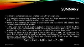 SUMMARY
• In theory, perfect competition implies no rivalry among firms.
• In a perfectly competitive market structure there is a large number of buyers and
sellers of the product and the product is homogeneous.
• There is free mobility of factors of production and the buyers and sellers have
perfect knowledge of the market.
• In the short run the best level of output of the firm is the one at which the firm
maximizes profits or minimises losses. This is possible at P = MR = MC. The point
at which the firm covers its variable costs is called "the closing down point".
• In long run the best level of output is one at which price P=LMC. At equilibrium the
short run marginal cost is equal to the long run marginal cost and the short run
average cost is equal to the long run average cost. Thus, given the above
equilibrium condition, we have.
SMC = LMC = LAC = SAC = P = MR
7/5/2016Deepak Srivastava
20
 