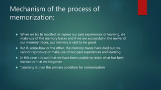 Mechanism of the process of
memorization:
 When we try to recollect or repeat our past experiences or learning, we
make u...