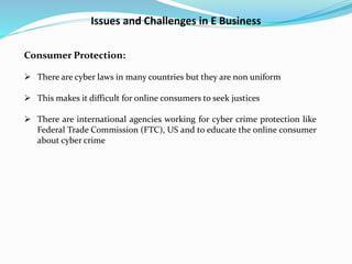 Issues and Challenges in E Business
Consumer Protection:
 There are cyber laws in many countries but they are non uniform
 This makes it difficult for online consumers to seek justices
 There are international agencies working for cyber crime protection like
Federal Trade Commission (FTC), US and to educate the online consumer
about cyber crime
 