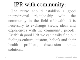 IPR with community:IPR with community:
The nurse should establish a good
interpersonal relationship with the
community in the field of health. It is
necessary to exchange views, ideas and
experiences with the community people.
Establish good IPR we can easily find out
feelings culture, custom, beliefs and their
health problem, discussion about
solution..
Wednesday, January 31, 2018106
 