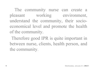 The community nurse can create a
pleasant working environment,
understand the community, their socio-
economical level and promote the health
of the community.
Therefore good IPR is quite important in
between nurse, clients, health person, and
the community.
Wednesday, January 31, 2018109
 