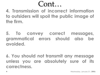 Cont…Cont…
4. Transmission of incorrect information
to outsiders will spoil the public image of
the firm.
5. To convey correct messages,
grammatical errors should also be
avoided.
6. You should not transmit any message
unless you are absolutely sure of its
correctness.
Wednesday, January 31, 201866
 