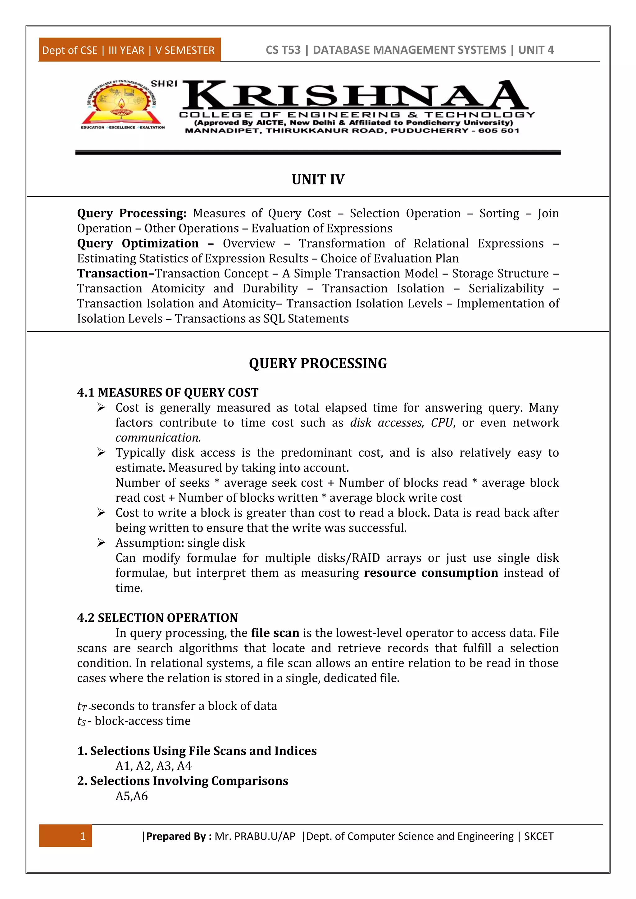 Dept of CSE | III YEAR | V SEMESTER CS T53 | DATABASE MANAGEMENT SYSTEMS | UNIT 4 1 |Prepared By : Mr. PRABU.U/AP |Dept. of Computer Science and Engineering | SKCET UNIT IV Query Processing: Measures of Query Cost – Selection Operation – Sorting – Join Operation – Other Operations – Evaluation of Expressions Query Optimization – Overview – Transformation of Relational Expressions – Estimating Statistics of Expression Results – Choice of Evaluation Plan Transaction–Transaction Concept – A Simple Transaction Model – Storage Structure – Transaction Atomicity and Durability – Transaction Isolation – Serializability – Transaction Isolation and Atomicity– Transaction Isolation Levels – Implementation of Isolation Levels – Transactions as SQL Statements QUERY PROCESSING 4.1 MEASURES OF QUERY COST  Cost is generally measured as total elapsed time for answering query. Many factors contribute to time cost such as disk accesses, CPU, or even network communication.  Typically disk access is the predominant cost, and is also relatively easy to estimate. Measured by taking into account. Number of seeks * average seek cost + Number of blocks read * average block read cost + Number of blocks written * average block write cost  Cost to write a block is greater than cost to read a block. Data is read back after being written to ensure that the write was successful.  Assumption: single disk Can modify formulae for multiple disks/RAID arrays or just use single disk formulae, but interpret them as measuring resource consumption instead of time. 4.2 SELECTION OPERATION In query processing, the file scan is the lowest-level operator to access data. File scans are search algorithms that locate and retrieve records that fulfill a selection condition. In relational systems, a file scan allows an entire relation to be read in those cases where the relation is stored in a single, dedicated file. tT -seconds to transfer a block of data tS - block-access time 1. Selections Using File Scans and Indices A1, A2, A3, A4 2. Selections Involving Comparisons A5,A6 