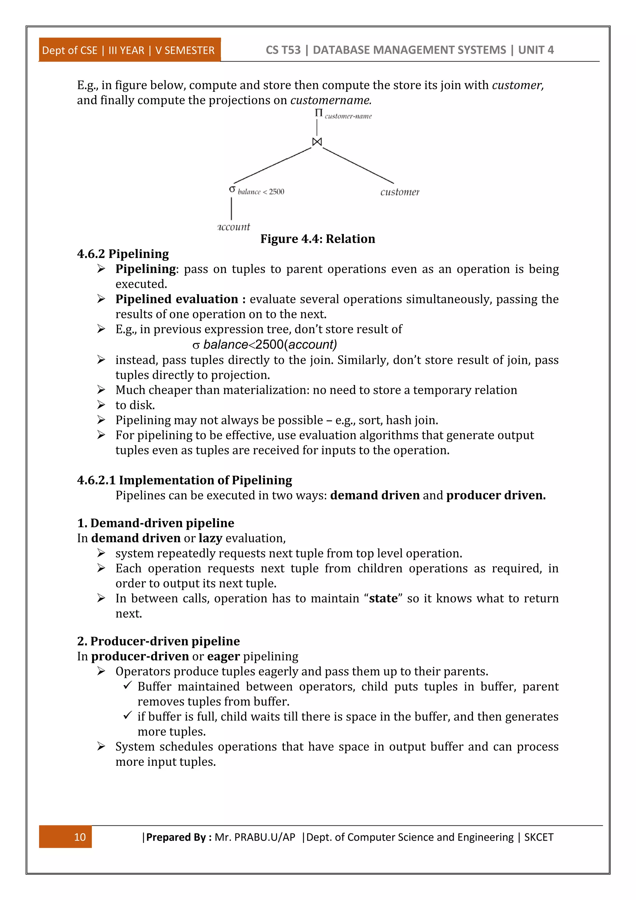 Dept of CSE | III YEAR | V SEMESTER CS T53 | DATABASE MANAGEMENT SYSTEMS | UNIT 4 10 |Prepared By : Mr. PRABU.U/AP |Dept. of Computer Science and Engineering | SKCET E.g., in figure below, compute and store then compute the store its join with customer, and finally compute the projections on customername. Figure 4.4: Relation 4.6.2 Pipelining  Pipelining: pass on tuples to parent operations even as an operation is being executed.  Pipelined evaluation : evaluate several operations simultaneously, passing the results of one operation on to the next.  E.g., in previous expression tree, don’t store result of balance2500(account)  instead, pass tuples directly to the join. Similarly, don’t store result of join, pass tuples directly to projection.  Much cheaper than materialization: no need to store a temporary relation  to disk.  Pipelining may not always be possible – e.g., sort, hash join.  For pipelining to be effective, use evaluation algorithms that generate output tuples even as tuples are received for inputs to the operation. 4.6.2.1 Implementation of Pipelining Pipelines can be executed in two ways: demand driven and producer driven. 1. Demand-driven pipeline In demand driven or lazy evaluation,  system repeatedly requests next tuple from top level operation.  Each operation requests next tuple from children operations as required, in order to output its next tuple.  In between calls, operation has to maintain “state” so it knows what to return next. 2. Producer-driven pipeline In producer-driven or eager pipelining  Operators produce tuples eagerly and pass them up to their parents.  Buffer maintained between operators, child puts tuples in buffer, parent removes tuples from buffer.  if buffer is full, child waits till there is space in the buffer, and then generates more tuples.  System schedules operations that have space in output buffer and can process more input tuples. 
