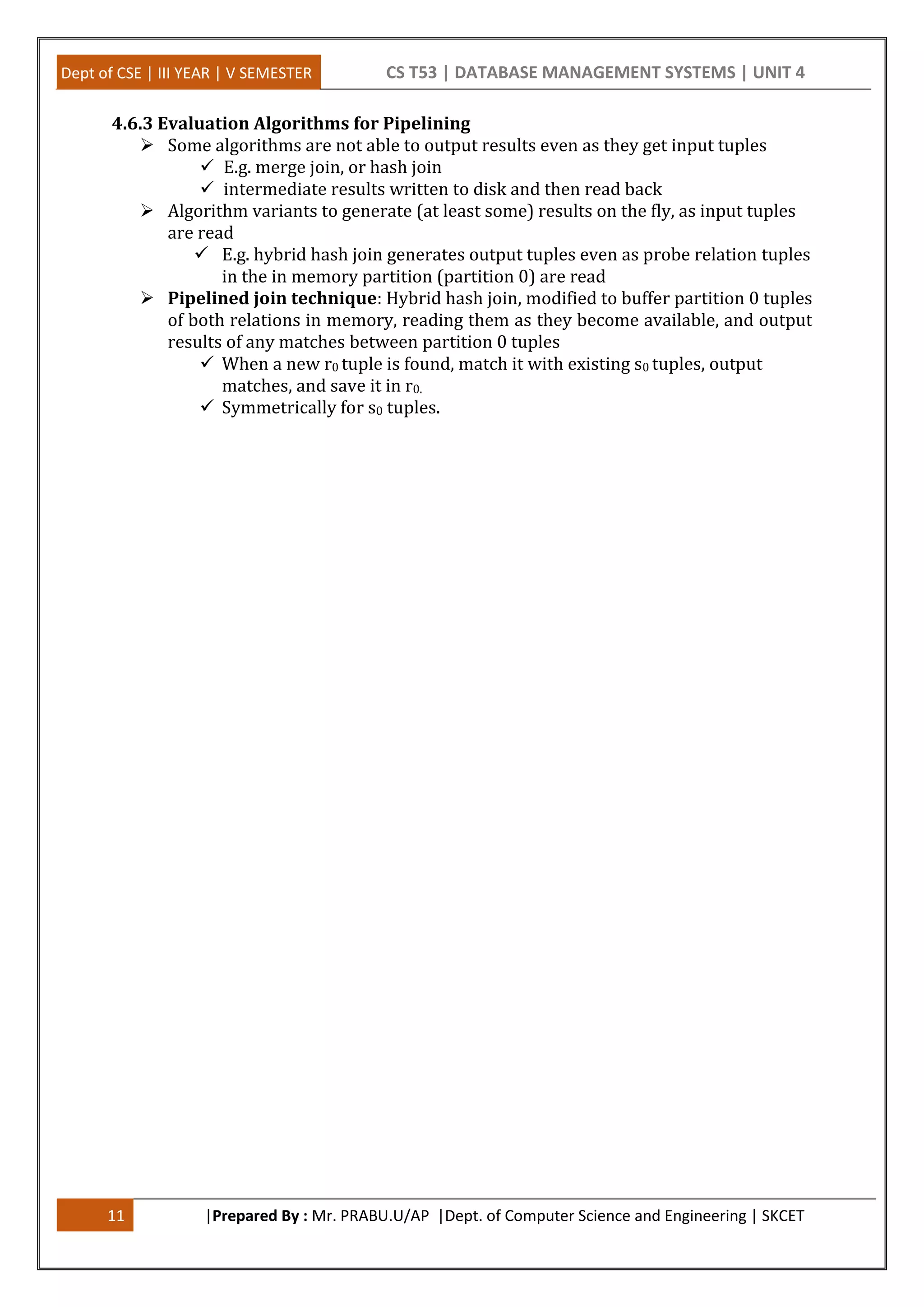 Dept of CSE | III YEAR | V SEMESTER CS T53 | DATABASE MANAGEMENT SYSTEMS | UNIT 4 11 |Prepared By : Mr. PRABU.U/AP |Dept. of Computer Science and Engineering | SKCET 4.6.3 Evaluation Algorithms for Pipelining  Some algorithms are not able to output results even as they get input tuples  E.g. merge join, or hash join  intermediate results written to disk and then read back  Algorithm variants to generate (at least some) results on the fly, as input tuples are read  E.g. hybrid hash join generates output tuples even as probe relation tuples in the in memory partition (partition 0) are read  Pipelined join technique: Hybrid hash join, modified to buffer partition 0 tuples of both relations in memory, reading them as they become available, and output results of any matches between partition 0 tuples  When a new r0 tuple is found, match it with existing s0 tuples, output matches, and save it in r0.  Symmetrically for s0 tuples. 