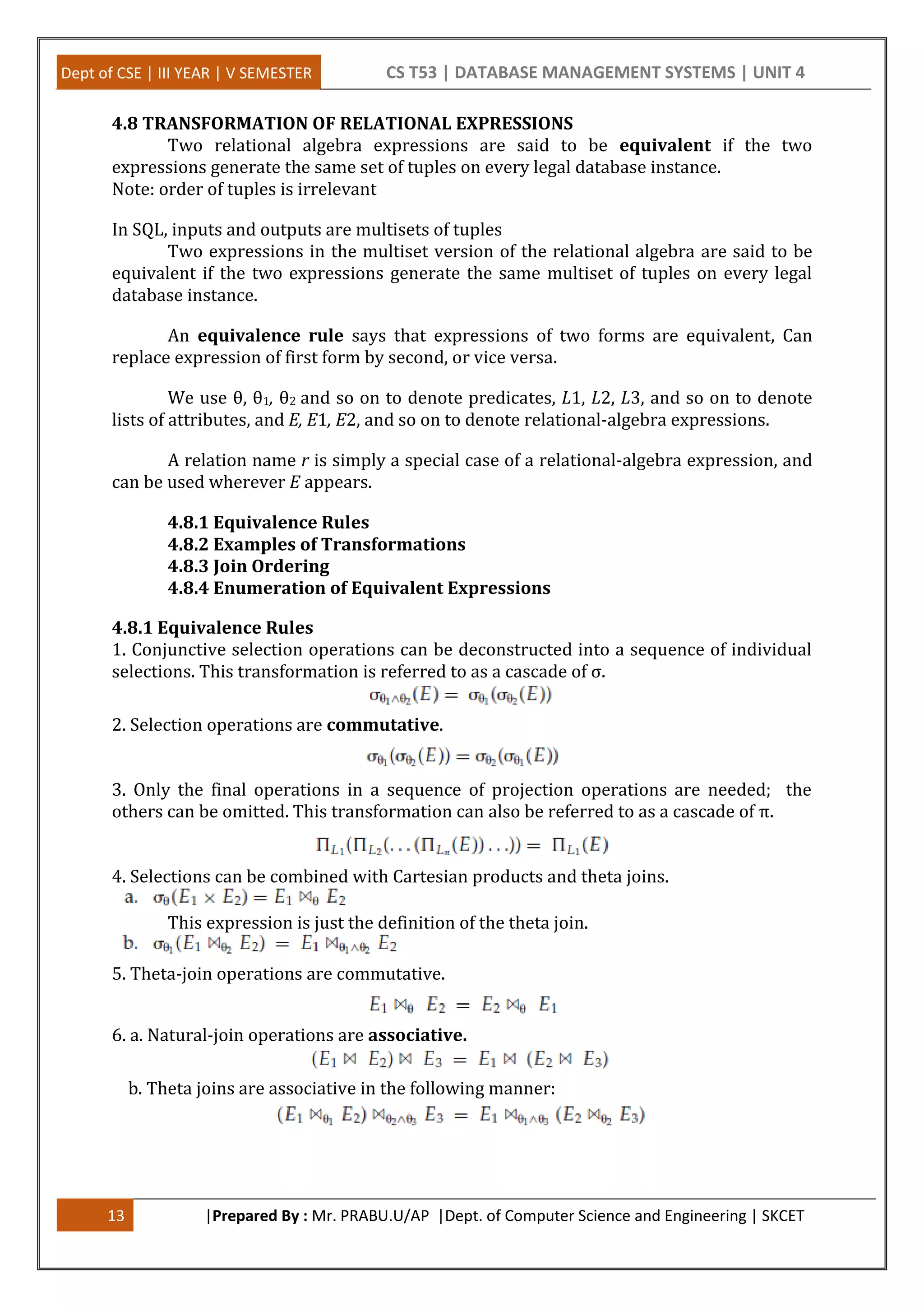 Dept of CSE | III YEAR | V SEMESTER CS T53 | DATABASE MANAGEMENT SYSTEMS | UNIT 4 13 |Prepared By : Mr. PRABU.U/AP |Dept. of Computer Science and Engineering | SKCET 4.8 TRANSFORMATION OF RELATIONAL EXPRESSIONS Two relational algebra expressions are said to be equivalent if the two expressions generate the same set of tuples on every legal database instance. Note: order of tuples is irrelevant In SQL, inputs and outputs are multisets of tuples Two expressions in the multiset version of the relational algebra are said to be equivalent if the two expressions generate the same multiset of tuples on every legal database instance. An equivalence rule says that expressions of two forms are equivalent, Can replace expression of first form by second, or vice versa. We use θ, θ1, θ2 and so on to denote predicates, L1, L2, L3, and so on to denote lists of attributes, and E, E1, E2, and so on to denote relational-algebra expressions. A relation name r is simply a special case of a relational-algebra expression, and can be used wherever E appears. 4.8.1 Equivalence Rules 4.8.2 Examples of Transformations 4.8.3 Join Ordering 4.8.4 Enumeration of Equivalent Expressions 4.8.1 Equivalence Rules 1. Conjunctive selection operations can be deconstructed into a sequence of individual selections. This transformation is referred to as a cascade of σ. 2. Selection operations are commutative. 3. Only the final operations in a sequence of projection operations are needed; the others can be omitted. This transformation can also be referred to as a cascade of π. 4. Selections can be combined with Cartesian products and theta joins. This expression is just the definition of the theta join. 5. Theta-join operations are commutative. 6. a. Natural-join operations are associative. b. Theta joins are associative in the following manner: 