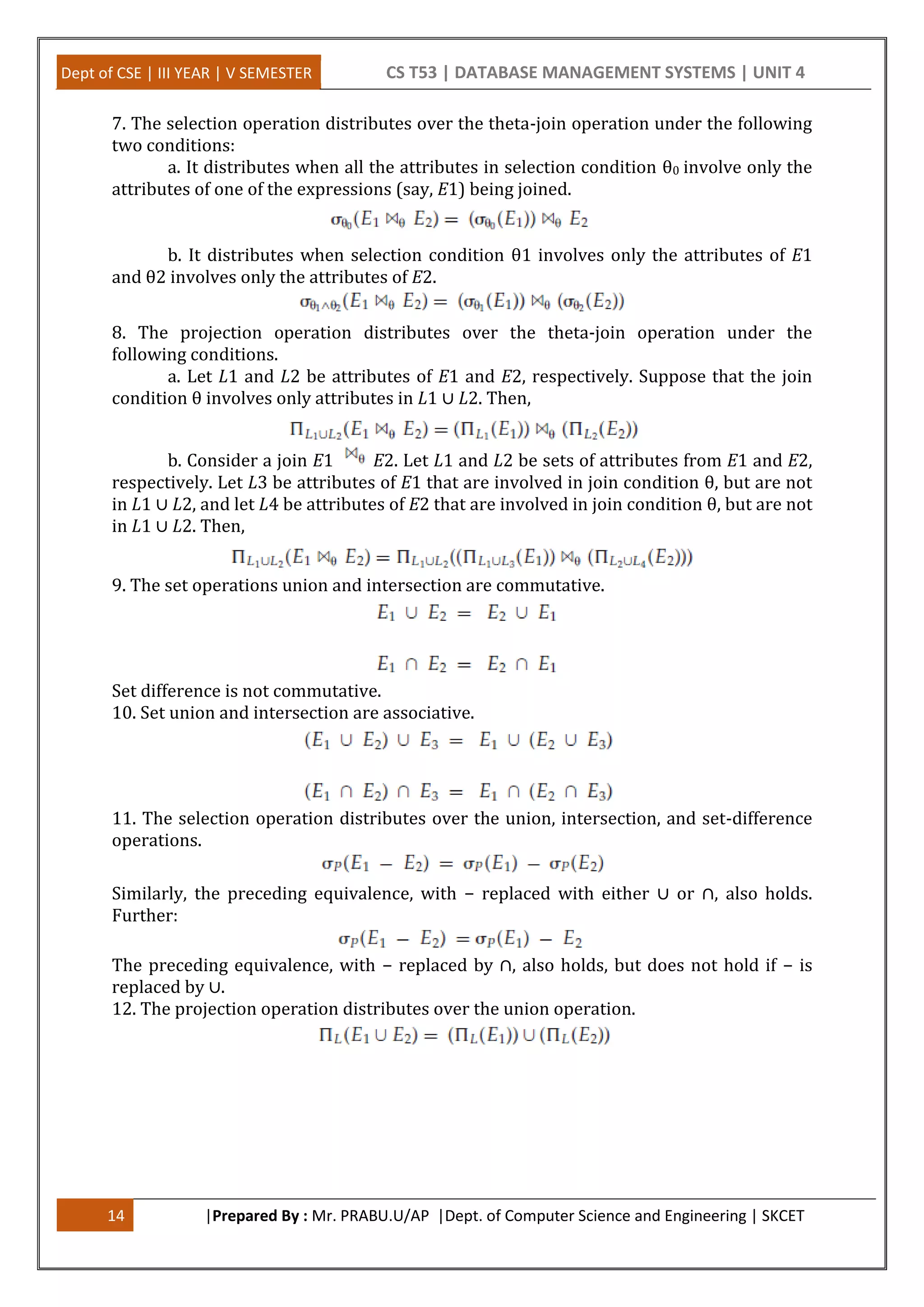 Dept of CSE | III YEAR | V SEMESTER CS T53 | DATABASE MANAGEMENT SYSTEMS | UNIT 4 14 |Prepared By : Mr. PRABU.U/AP |Dept. of Computer Science and Engineering | SKCET 7. The selection operation distributes over the theta-join operation under the following two conditions: a. It distributes when all the attributes in selection condition θ0 involve only the attributes of one of the expressions (say, E1) being joined. b. It distributes when selection condition θ1 involves only the attributes of E1 and θ2 involves only the attributes of E2. 8. The projection operation distributes over the theta-join operation under the following conditions. a. Let L1 and L2 be attributes of E1 and E2, respectively. Suppose that the join condition θ involves only attributes in L1 ∪ L2. Then, b. Consider a join E1 E2. Let L1 and L2 be sets of attributes from E1 and E2, respectively. Let L3 be attributes of E1 that are involved in join condition θ, but are not in L1 ∪ L2, and let L4 be attributes of E2 that are involved in join condition θ, but are not in L1 ∪ L2. Then, 9. The set operations union and intersection are commutative. Set difference is not commutative. 10. Set union and intersection are associative. 11. The selection operation distributes over the union, intersection, and set-difference operations. Similarly, the preceding equivalence, with − replaced with either ∪ or ∩, also holds. Further: The preceding equivalence, with − replaced by ∩, also holds, but does not hold if − is replaced by ∪. 12. The projection operation distributes over the union operation. 
