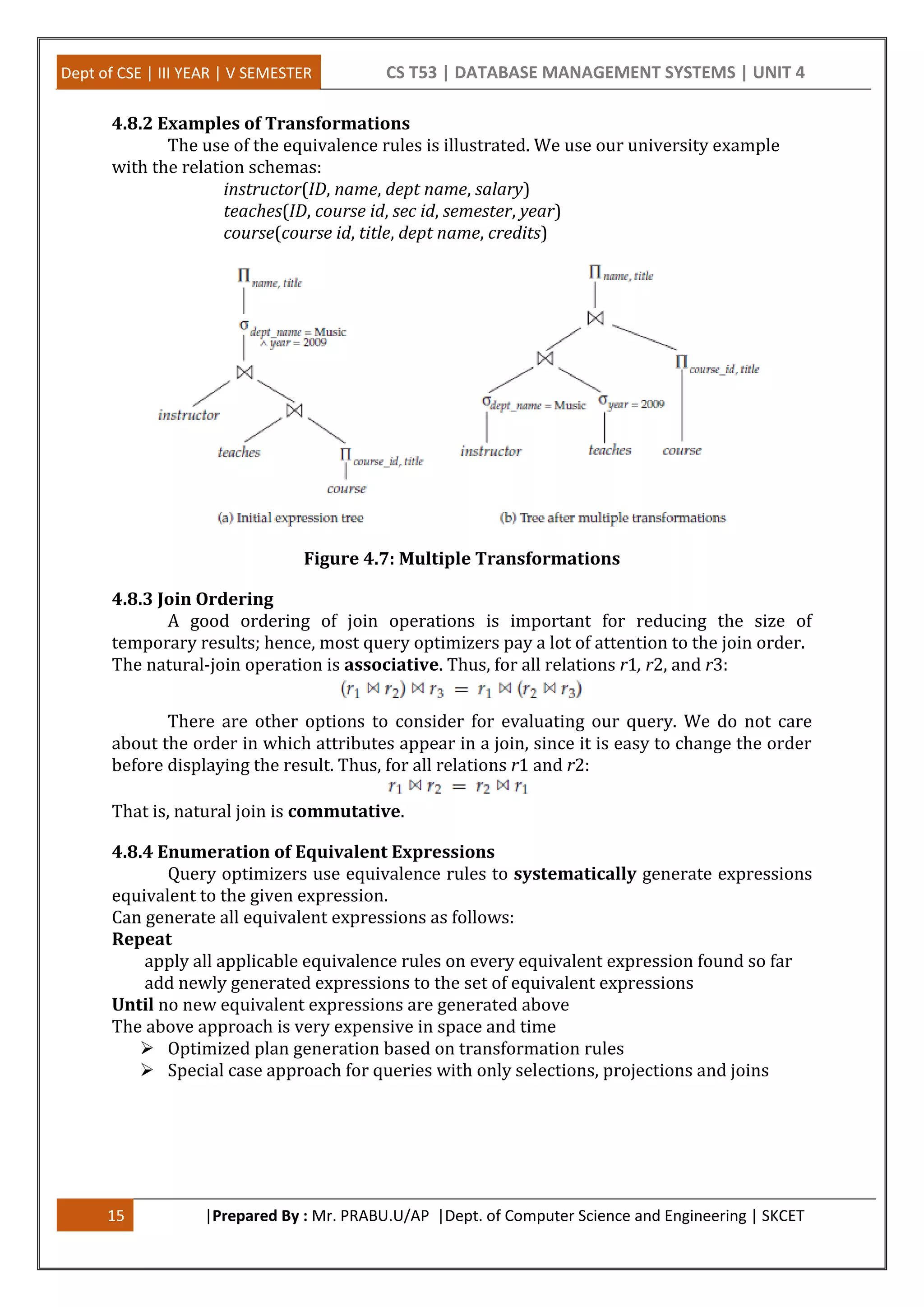 Dept of CSE | III YEAR | V SEMESTER CS T53 | DATABASE MANAGEMENT SYSTEMS | UNIT 4 15 |Prepared By : Mr. PRABU.U/AP |Dept. of Computer Science and Engineering | SKCET 4.8.2 Examples of Transformations The use of the equivalence rules is illustrated. We use our university example with the relation schemas: instructor(ID, name, dept name, salary) teaches(ID, course id, sec id, semester, year) course(course id, title, dept name, credits) Figure 4.7: Multiple Transformations 4.8.3 Join Ordering A good ordering of join operations is important for reducing the size of temporary results; hence, most query optimizers pay a lot of attention to the join order. The natural-join operation is associative. Thus, for all relations r1, r2, and r3: There are other options to consider for evaluating our query. We do not care about the order in which attributes appear in a join, since it is easy to change the order before displaying the result. Thus, for all relations r1 and r2: That is, natural join is commutative. 4.8.4 Enumeration of Equivalent Expressions Query optimizers use equivalence rules to systematically generate expressions equivalent to the given expression. Can generate all equivalent expressions as follows: Repeat apply all applicable equivalence rules on every equivalent expression found so far add newly generated expressions to the set of equivalent expressions Until no new equivalent expressions are generated above The above approach is very expensive in space and time  Optimized plan generation based on transformation rules  Special case approach for queries with only selections, projections and joins 