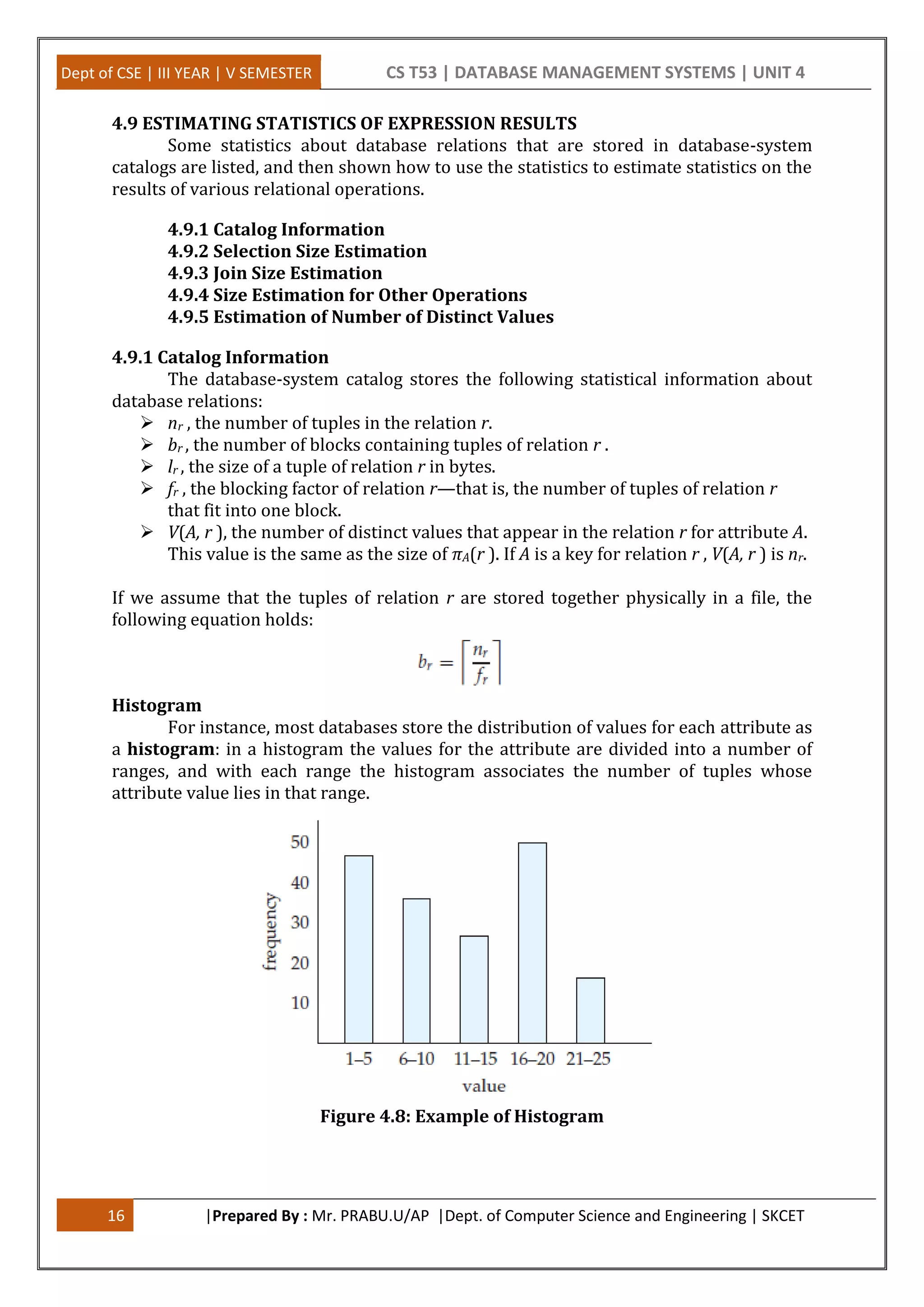 Dept of CSE | III YEAR | V SEMESTER CS T53 | DATABASE MANAGEMENT SYSTEMS | UNIT 4 16 |Prepared By : Mr. PRABU.U/AP |Dept. of Computer Science and Engineering | SKCET 4.9 ESTIMATING STATISTICS OF EXPRESSION RESULTS Some statistics about database relations that are stored in database-system catalogs are listed, and then shown how to use the statistics to estimate statistics on the results of various relational operations. 4.9.1 Catalog Information 4.9.2 Selection Size Estimation 4.9.3 Join Size Estimation 4.9.4 Size Estimation for Other Operations 4.9.5 Estimation of Number of Distinct Values 4.9.1 Catalog Information The database-system catalog stores the following statistical information about database relations:  nr , the number of tuples in the relation r.  br , the number of blocks containing tuples of relation r .  lr , the size of a tuple of relation r in bytes.  fr , the blocking factor of relation r—that is, the number of tuples of relation r that fit into one block.  V(A, r ), the number of distinct values that appear in the relation r for attribute A. This value is the same as the size of πA(r ). If A is a key for relation r , V(A, r ) is nr. If we assume that the tuples of relation r are stored together physically in a file, the following equation holds: Histogram For instance, most databases store the distribution of values for each attribute as a histogram: in a histogram the values for the attribute are divided into a number of ranges, and with each range the histogram associates the number of tuples whose attribute value lies in that range. Figure 4.8: Example of Histogram 