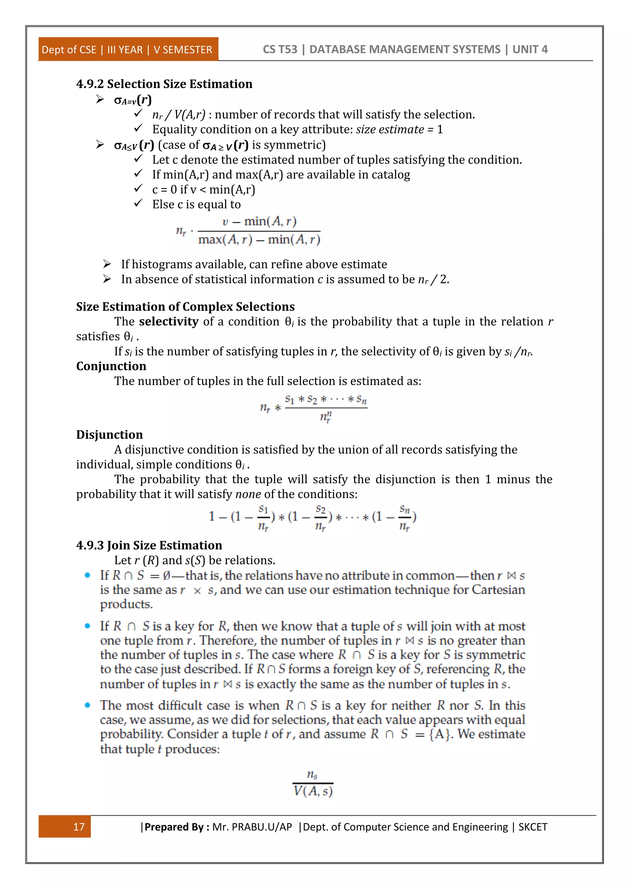 Dept of CSE | III YEAR | V SEMESTER CS T53 | DATABASE MANAGEMENT SYSTEMS | UNIT 4 17 |Prepared By : Mr. PRABU.U/AP |Dept. of Computer Science and Engineering | SKCET 4.9.2 Selection Size Estimation  A=v(r)  nr / V(A,r) : number of records that will satisfy the selection.  Equality condition on a key attribute: size estimate = 1  AV (r) (case of A V (r) is symmetric)  Let c denote the estimated number of tuples satisfying the condition.  If min(A,r) and max(A,r) are available in catalog  c = 0 if v < min(A,r)  Else c is equal to  If histograms available, can refine above estimate  In absence of statistical information c is assumed to be nr / 2. Size Estimation of Complex Selections The selectivity of a condition θi is the probability that a tuple in the relation r satisfies θi . If si is the number of satisfying tuples in r, the selectivity of θi is given by si /nr. Conjunction The number of tuples in the full selection is estimated as: Disjunction A disjunctive condition is satisfied by the union of all records satisfying the individual, simple conditions θi . The probability that the tuple will satisfy the disjunction is then 1 minus the probability that it will satisfy none of the conditions: 4.9.3 Join Size Estimation Let r (R) and s(S) be relations. 