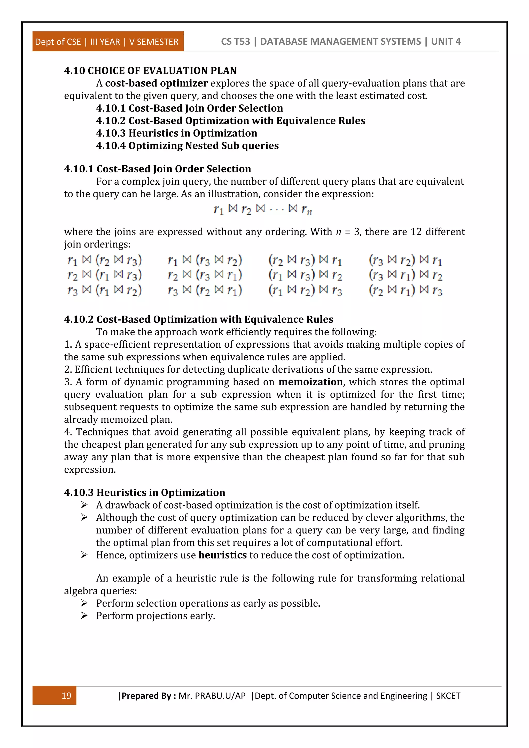 Dept of CSE | III YEAR | V SEMESTER CS T53 | DATABASE MANAGEMENT SYSTEMS | UNIT 4 19 |Prepared By : Mr. PRABU.U/AP |Dept. of Computer Science and Engineering | SKCET 4.10 CHOICE OF EVALUATION PLAN A cost-based optimizer explores the space of all query-evaluation plans that are equivalent to the given query, and chooses the one with the least estimated cost. 4.10.1 Cost-Based Join Order Selection 4.10.2 Cost-Based Optimization with Equivalence Rules 4.10.3 Heuristics in Optimization 4.10.4 Optimizing Nested Sub queries 4.10.1 Cost-Based Join Order Selection For a complex join query, the number of different query plans that are equivalent to the query can be large. As an illustration, consider the expression: where the joins are expressed without any ordering. With n = 3, there are 12 different join orderings: 4.10.2 Cost-Based Optimization with Equivalence Rules To make the approach work efficiently requires the following: 1. A space-efficient representation of expressions that avoids making multiple copies of the same sub expressions when equivalence rules are applied. 2. Efficient techniques for detecting duplicate derivations of the same expression. 3. A form of dynamic programming based on memoization, which stores the optimal query evaluation plan for a sub expression when it is optimized for the first time; subsequent requests to optimize the same sub expression are handled by returning the already memoized plan. 4. Techniques that avoid generating all possible equivalent plans, by keeping track of the cheapest plan generated for any sub expression up to any point of time, and pruning away any plan that is more expensive than the cheapest plan found so far for that sub expression. 4.10.3 Heuristics in Optimization  A drawback of cost-based optimization is the cost of optimization itself.  Although the cost of query optimization can be reduced by clever algorithms, the number of different evaluation plans for a query can be very large, and finding the optimal plan from this set requires a lot of computational effort.  Hence, optimizers use heuristics to reduce the cost of optimization. An example of a heuristic rule is the following rule for transforming relational algebra queries:  Perform selection operations as early as possible.  Perform projections early. 