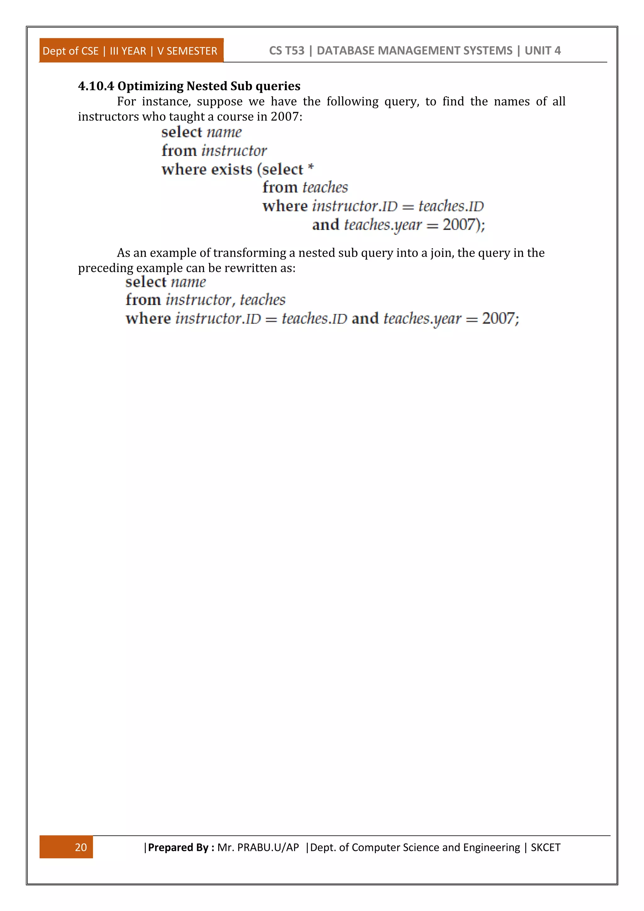 Dept of CSE | III YEAR | V SEMESTER CS T53 | DATABASE MANAGEMENT SYSTEMS | UNIT 4 20 |Prepared By : Mr. PRABU.U/AP |Dept. of Computer Science and Engineering | SKCET 4.10.4 Optimizing Nested Sub queries For instance, suppose we have the following query, to find the names of all instructors who taught a course in 2007: As an example of transforming a nested sub query into a join, the query in the preceding example can be rewritten as: 