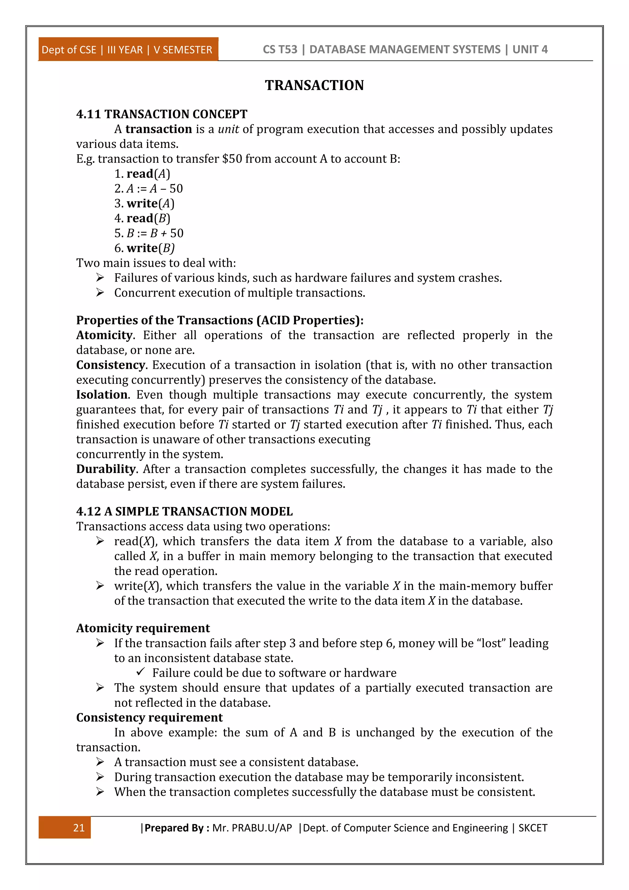 Dept of CSE | III YEAR | V SEMESTER CS T53 | DATABASE MANAGEMENT SYSTEMS | UNIT 4 21 |Prepared By : Mr. PRABU.U/AP |Dept. of Computer Science and Engineering | SKCET TRANSACTION 4.11 TRANSACTION CONCEPT A transaction is a unit of program execution that accesses and possibly updates various data items. E.g. transaction to transfer $50 from account A to account B: 1. read(A) 2. A := A – 50 3. write(A) 4. read(B) 5. B := B + 50 6. write(B) Two main issues to deal with:  Failures of various kinds, such as hardware failures and system crashes.  Concurrent execution of multiple transactions. Properties of the Transactions (ACID Properties): Atomicity. Either all operations of the transaction are reflected properly in the database, or none are. Consistency. Execution of a transaction in isolation (that is, with no other transaction executing concurrently) preserves the consistency of the database. Isolation. Even though multiple transactions may execute concurrently, the system guarantees that, for every pair of transactions Ti and Tj , it appears to Ti that either Tj finished execution before Ti started or Tj started execution after Ti finished. Thus, each transaction is unaware of other transactions executing concurrently in the system. Durability. After a transaction completes successfully, the changes it has made to the database persist, even if there are system failures. 4.12 A SIMPLE TRANSACTION MODEL Transactions access data using two operations:  read(X), which transfers the data item X from the database to a variable, also called X, in a buffer in main memory belonging to the transaction that executed the read operation.  write(X), which transfers the value in the variable X in the main-memory buffer of the transaction that executed the write to the data item X in the database. Atomicity requirement  If the transaction fails after step 3 and before step 6, money will be “lost” leading to an inconsistent database state.  Failure could be due to software or hardware  The system should ensure that updates of a partially executed transaction are not reflected in the database. Consistency requirement In above example: the sum of A and B is unchanged by the execution of the transaction.  A transaction must see a consistent database.  During transaction execution the database may be temporarily inconsistent.  When the transaction completes successfully the database must be consistent. 