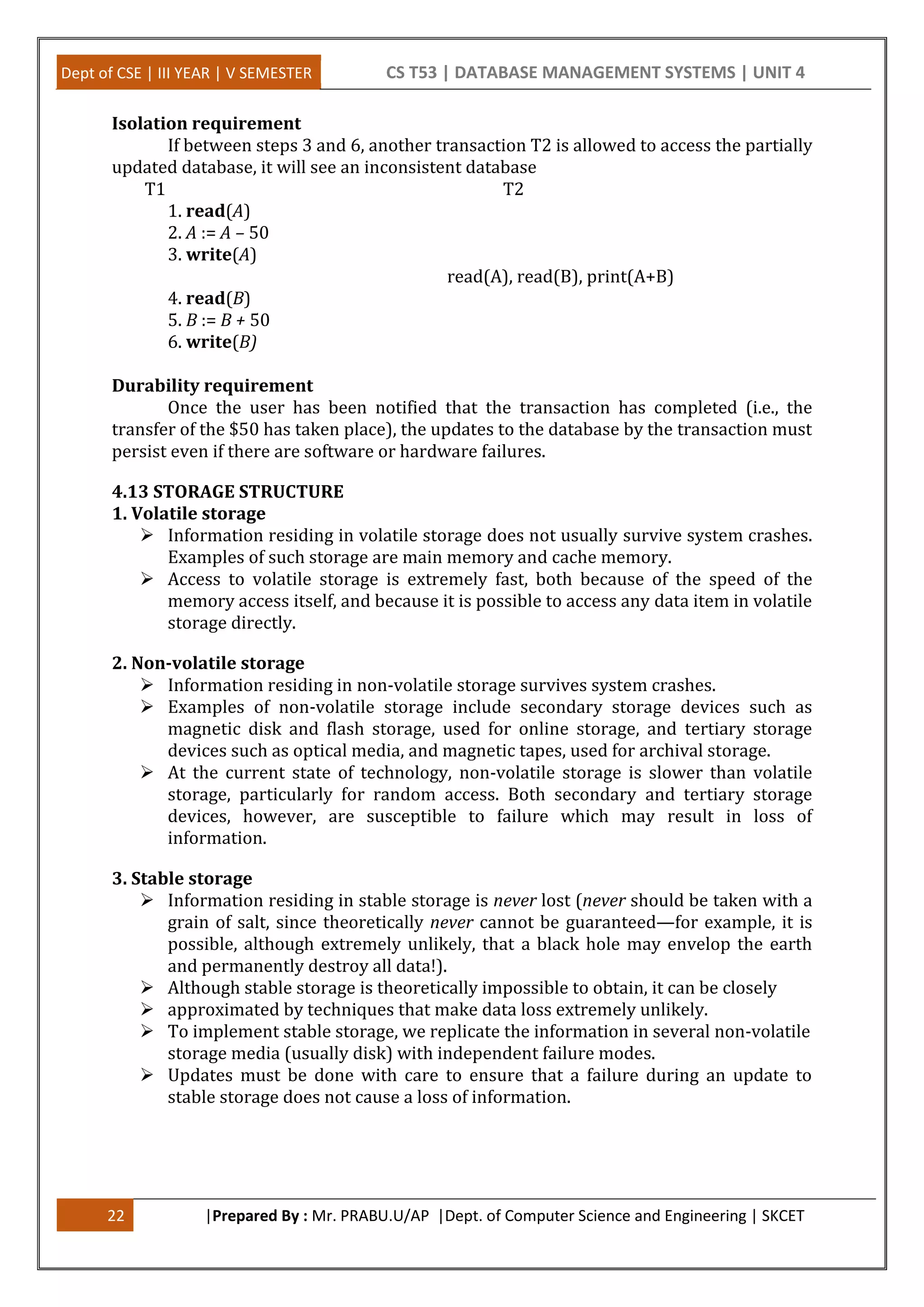 Dept of CSE | III YEAR | V SEMESTER CS T53 | DATABASE MANAGEMENT SYSTEMS | UNIT 4 22 |Prepared By : Mr. PRABU.U/AP |Dept. of Computer Science and Engineering | SKCET Isolation requirement If between steps 3 and 6, another transaction T2 is allowed to access the partially updated database, it will see an inconsistent database T1 T2 1. read(A) 2. A := A – 50 3. write(A) read(A), read(B), print(A+B) 4. read(B) 5. B := B + 50 6. write(B) Durability requirement Once the user has been notified that the transaction has completed (i.e., the transfer of the $50 has taken place), the updates to the database by the transaction must persist even if there are software or hardware failures. 4.13 STORAGE STRUCTURE 1. Volatile storage  Information residing in volatile storage does not usually survive system crashes. Examples of such storage are main memory and cache memory.  Access to volatile storage is extremely fast, both because of the speed of the memory access itself, and because it is possible to access any data item in volatile storage directly. 2. Non-volatile storage  Information residing in non-volatile storage survives system crashes.  Examples of non-volatile storage include secondary storage devices such as magnetic disk and flash storage, used for online storage, and tertiary storage devices such as optical media, and magnetic tapes, used for archival storage.  At the current state of technology, non-volatile storage is slower than volatile storage, particularly for random access. Both secondary and tertiary storage devices, however, are susceptible to failure which may result in loss of information. 3. Stable storage  Information residing in stable storage is never lost (never should be taken with a grain of salt, since theoretically never cannot be guaranteed—for example, it is possible, although extremely unlikely, that a black hole may envelop the earth and permanently destroy all data!).  Although stable storage is theoretically impossible to obtain, it can be closely  approximated by techniques that make data loss extremely unlikely.  To implement stable storage, we replicate the information in several non-volatile storage media (usually disk) with independent failure modes.  Updates must be done with care to ensure that a failure during an update to stable storage does not cause a loss of information. 