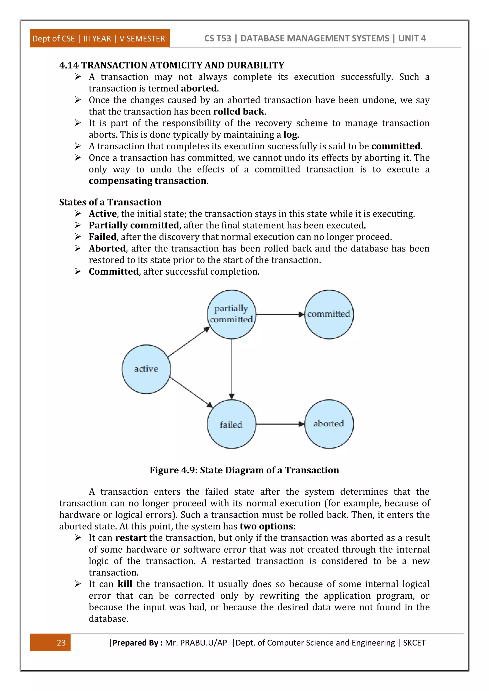 Dept of CSE | III YEAR | V SEMESTER CS T53 | DATABASE MANAGEMENT SYSTEMS | UNIT 4 23 |Prepared By : Mr. PRABU.U/AP |Dept. of Computer Science and Engineering | SKCET 4.14 TRANSACTION ATOMICITY AND DURABILITY  A transaction may not always complete its execution successfully. Such a transaction is termed aborted.  Once the changes caused by an aborted transaction have been undone, we say that the transaction has been rolled back.  It is part of the responsibility of the recovery scheme to manage transaction aborts. This is done typically by maintaining a log.  A transaction that completes its execution successfully is said to be committed.  Once a transaction has committed, we cannot undo its effects by aborting it. The only way to undo the effects of a committed transaction is to execute a compensating transaction. States of a Transaction  Active, the initial state; the transaction stays in this state while it is executing.  Partially committed, after the final statement has been executed.  Failed, after the discovery that normal execution can no longer proceed.  Aborted, after the transaction has been rolled back and the database has been restored to its state prior to the start of the transaction.  Committed, after successful completion. Figure 4.9: State Diagram of a Transaction A transaction enters the failed state after the system determines that the transaction can no longer proceed with its normal execution (for example, because of hardware or logical errors). Such a transaction must be rolled back. Then, it enters the aborted state. At this point, the system has two options:  It can restart the transaction, but only if the transaction was aborted as a result of some hardware or software error that was not created through the internal logic of the transaction. A restarted transaction is considered to be a new transaction.  It can kill the transaction. It usually does so because of some internal logical error that can be corrected only by rewriting the application program, or because the input was bad, or because the desired data were not found in the database. 