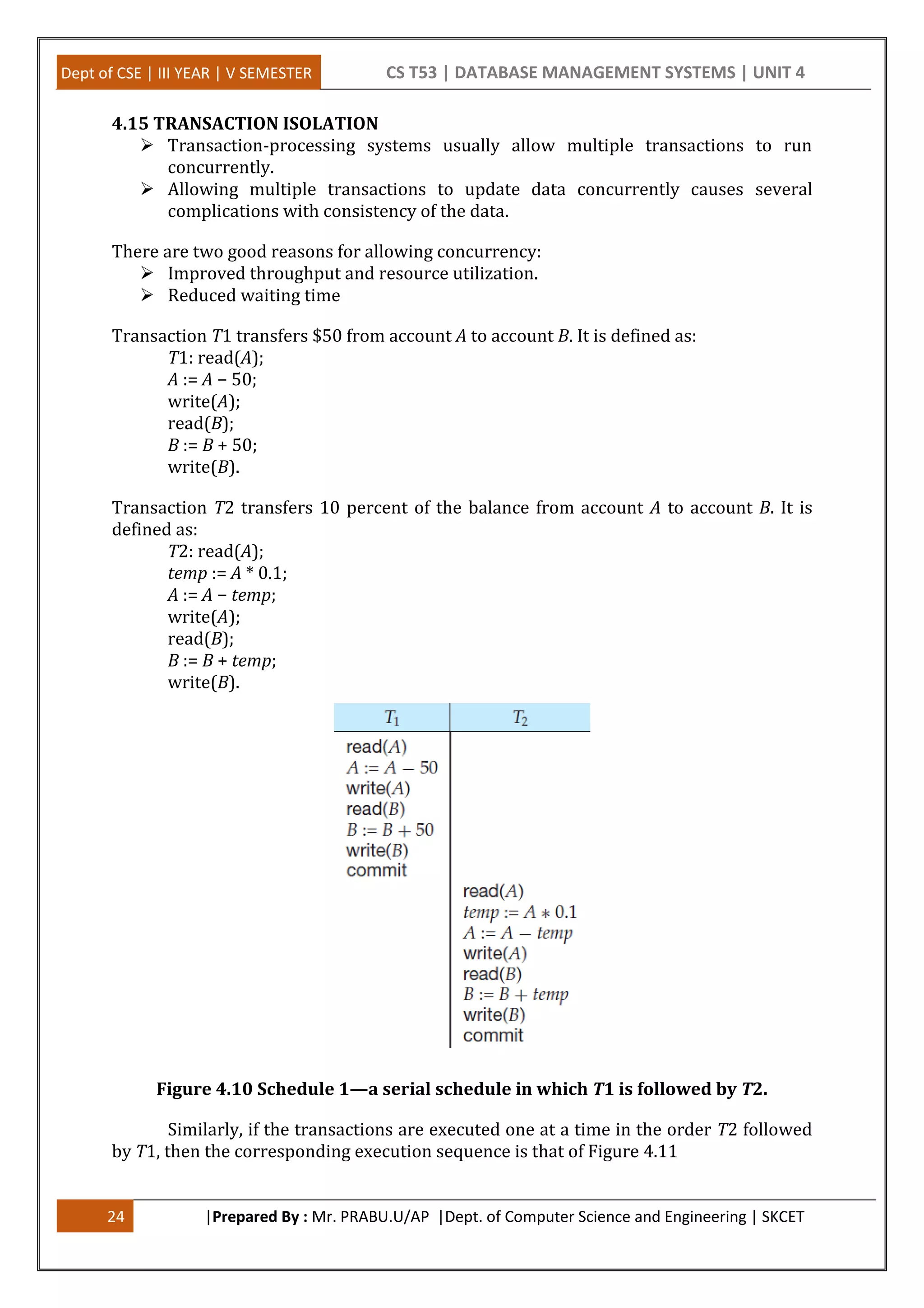 Dept of CSE | III YEAR | V SEMESTER CS T53 | DATABASE MANAGEMENT SYSTEMS | UNIT 4 24 |Prepared By : Mr. PRABU.U/AP |Dept. of Computer Science and Engineering | SKCET 4.15 TRANSACTION ISOLATION  Transaction-processing systems usually allow multiple transactions to run concurrently.  Allowing multiple transactions to update data concurrently causes several complications with consistency of the data. There are two good reasons for allowing concurrency:  Improved throughput and resource utilization.  Reduced waiting time Transaction T1 transfers $50 from account A to account B. It is defined as: T1: read(A); A := A − 50; write(A); read(B); B := B + 50; write(B). Transaction T2 transfers 10 percent of the balance from account A to account B. It is defined as: T2: read(A); temp := A * 0.1; A := A − temp; write(A); read(B); B := B + temp; write(B). Figure 4.10 Schedule 1—a serial schedule in which T1 is followed by T2. Similarly, if the transactions are executed one at a time in the order T2 followed by T1, then the corresponding execution sequence is that of Figure 4.11 