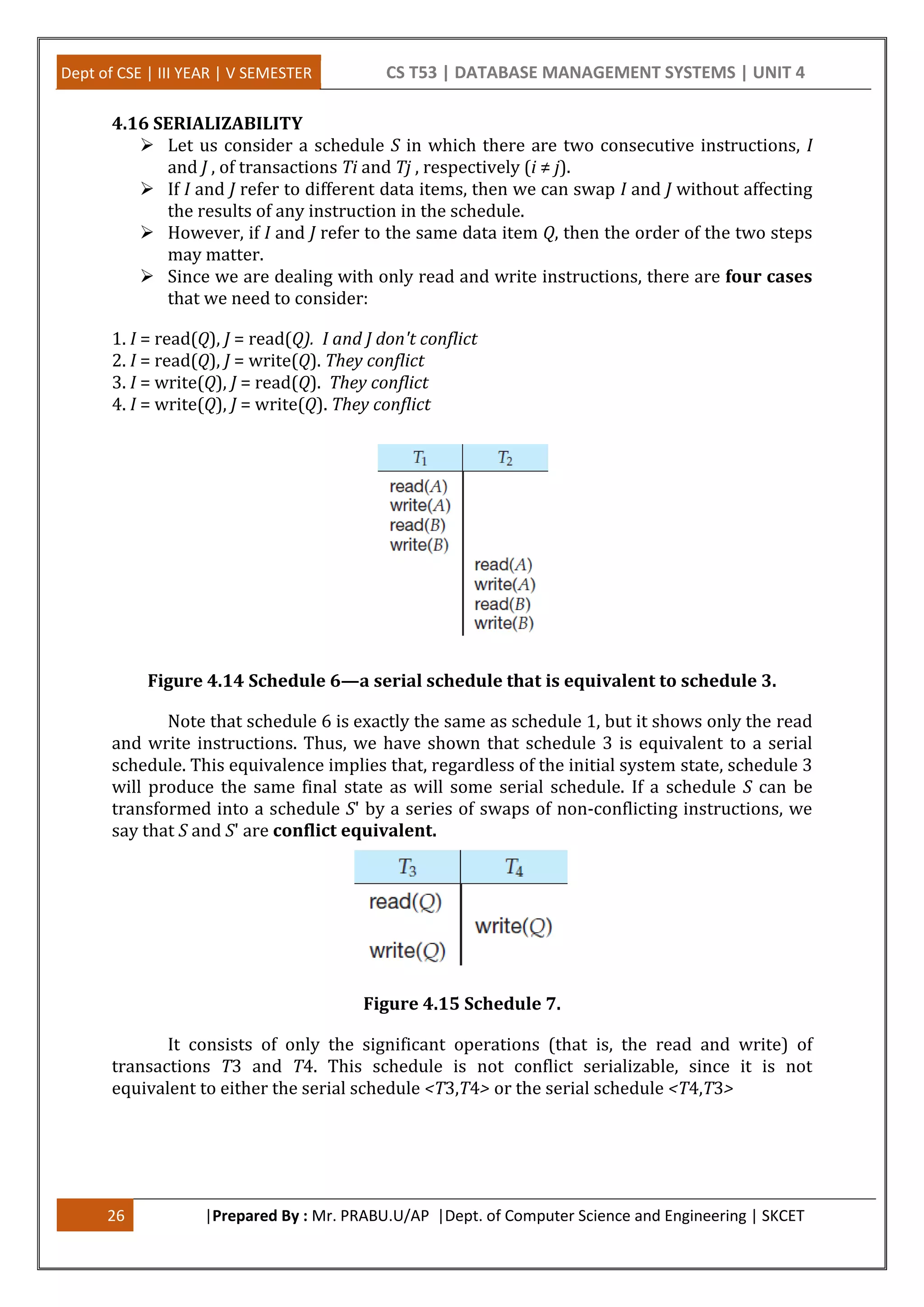 Dept of CSE | III YEAR | V SEMESTER CS T53 | DATABASE MANAGEMENT SYSTEMS | UNIT 4 26 |Prepared By : Mr. PRABU.U/AP |Dept. of Computer Science and Engineering | SKCET 4.16 SERIALIZABILITY  Let us consider a schedule S in which there are two consecutive instructions, I and J , of transactions Ti and Tj , respectively (i ≠ j).  If I and J refer to different data items, then we can swap I and J without affecting the results of any instruction in the schedule.  However, if I and J refer to the same data item Q, then the order of the two steps may matter.  Since we are dealing with only read and write instructions, there are four cases that we need to consider: 1. I = read(Q), J = read(Q). I and J don't conflict 2. I = read(Q), J = write(Q). They conflict 3. I = write(Q), J = read(Q). They conflict 4. I = write(Q), J = write(Q). They conflict Figure 4.14 Schedule 6—a serial schedule that is equivalent to schedule 3. Note that schedule 6 is exactly the same as schedule 1, but it shows only the read and write instructions. Thus, we have shown that schedule 3 is equivalent to a serial schedule. This equivalence implies that, regardless of the initial system state, schedule 3 will produce the same final state as will some serial schedule. If a schedule S can be transformed into a schedule S' by a series of swaps of non-conflicting instructions, we say that S and S' are conflict equivalent. Figure 4.15 Schedule 7. It consists of only the significant operations (that is, the read and write) of transactions T3 and T4. This schedule is not conflict serializable, since it is not equivalent to either the serial schedule <T3,T4> or the serial schedule <T4,T3> 