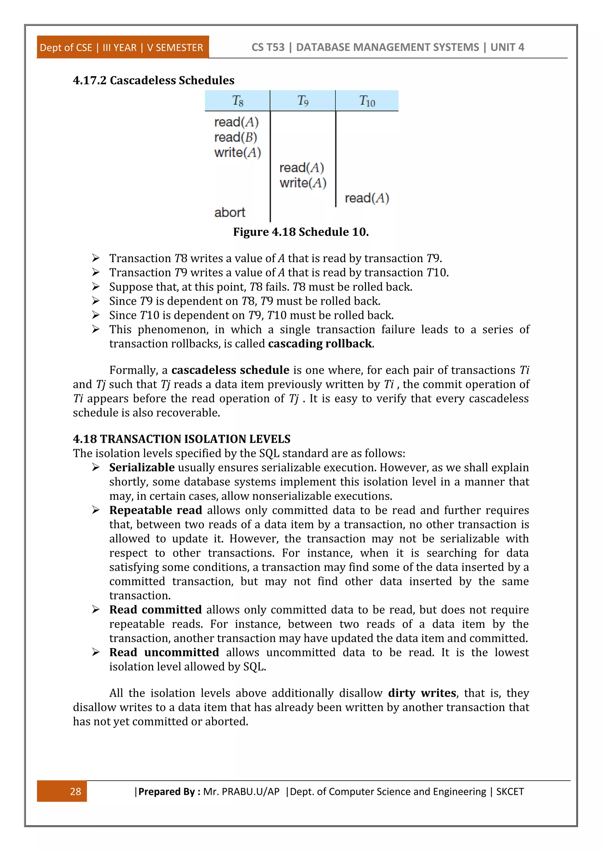 Dept of CSE | III YEAR | V SEMESTER CS T53 | DATABASE MANAGEMENT SYSTEMS | UNIT 4 28 |Prepared By : Mr. PRABU.U/AP |Dept. of Computer Science and Engineering | SKCET 4.17.2 Cascadeless Schedules Figure 4.18 Schedule 10.  Transaction T8 writes a value of A that is read by transaction T9.  Transaction T9 writes a value of A that is read by transaction T10.  Suppose that, at this point, T8 fails. T8 must be rolled back.  Since T9 is dependent on T8, T9 must be rolled back.  Since T10 is dependent on T9, T10 must be rolled back.  This phenomenon, in which a single transaction failure leads to a series of transaction rollbacks, is called cascading rollback. Formally, a cascadeless schedule is one where, for each pair of transactions Ti and Tj such that Tj reads a data item previously written by Ti , the commit operation of Ti appears before the read operation of Tj . It is easy to verify that every cascadeless schedule is also recoverable. 4.18 TRANSACTION ISOLATION LEVELS The isolation levels specified by the SQL standard are as follows:  Serializable usually ensures serializable execution. However, as we shall explain shortly, some database systems implement this isolation level in a manner that may, in certain cases, allow nonserializable executions.  Repeatable read allows only committed data to be read and further requires that, between two reads of a data item by a transaction, no other transaction is allowed to update it. However, the transaction may not be serializable with respect to other transactions. For instance, when it is searching for data satisfying some conditions, a transaction may find some of the data inserted by a committed transaction, but may not find other data inserted by the same transaction.  Read committed allows only committed data to be read, but does not require repeatable reads. For instance, between two reads of a data item by the transaction, another transaction may have updated the data item and committed.  Read uncommitted allows uncommitted data to be read. It is the lowest isolation level allowed by SQL. All the isolation levels above additionally disallow dirty writes, that is, they disallow writes to a data item that has already been written by another transaction that has not yet committed or aborted. 