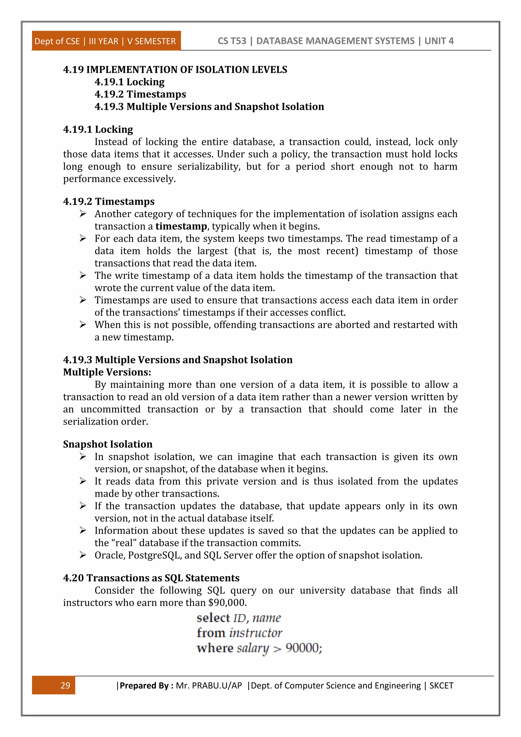 Dept of CSE | III YEAR | V SEMESTER CS T53 | DATABASE MANAGEMENT SYSTEMS | UNIT 4 29 |Prepared By : Mr. PRABU.U/AP |Dept. of Computer Science and Engineering | SKCET 4.19 IMPLEMENTATION OF ISOLATION LEVELS 4.19.1 Locking 4.19.2 Timestamps 4.19.3 Multiple Versions and Snapshot Isolation 4.19.1 Locking Instead of locking the entire database, a transaction could, instead, lock only those data items that it accesses. Under such a policy, the transaction must hold locks long enough to ensure serializability, but for a period short enough not to harm performance excessively. 4.19.2 Timestamps  Another category of techniques for the implementation of isolation assigns each transaction a timestamp, typically when it begins.  For each data item, the system keeps two timestamps. The read timestamp of a data item holds the largest (that is, the most recent) timestamp of those transactions that read the data item.  The write timestamp of a data item holds the timestamp of the transaction that wrote the current value of the data item.  Timestamps are used to ensure that transactions access each data item in order of the transactions’ timestamps if their accesses conflict.  When this is not possible, offending transactions are aborted and restarted with a new timestamp. 4.19.3 Multiple Versions and Snapshot Isolation Multiple Versions: By maintaining more than one version of a data item, it is possible to allow a transaction to read an old version of a data item rather than a newer version written by an uncommitted transaction or by a transaction that should come later in the serialization order. Snapshot Isolation  In snapshot isolation, we can imagine that each transaction is given its own version, or snapshot, of the database when it begins.  It reads data from this private version and is thus isolated from the updates made by other transactions.  If the transaction updates the database, that update appears only in its own version, not in the actual database itself.  Information about these updates is saved so that the updates can be applied to the “real” database if the transaction commits.  Oracle, PostgreSQL, and SQL Server offer the option of snapshot isolation. 4.20 Transactions as SQL Statements Consider the following SQL query on our university database that finds all instructors who earn more than $90,000. 