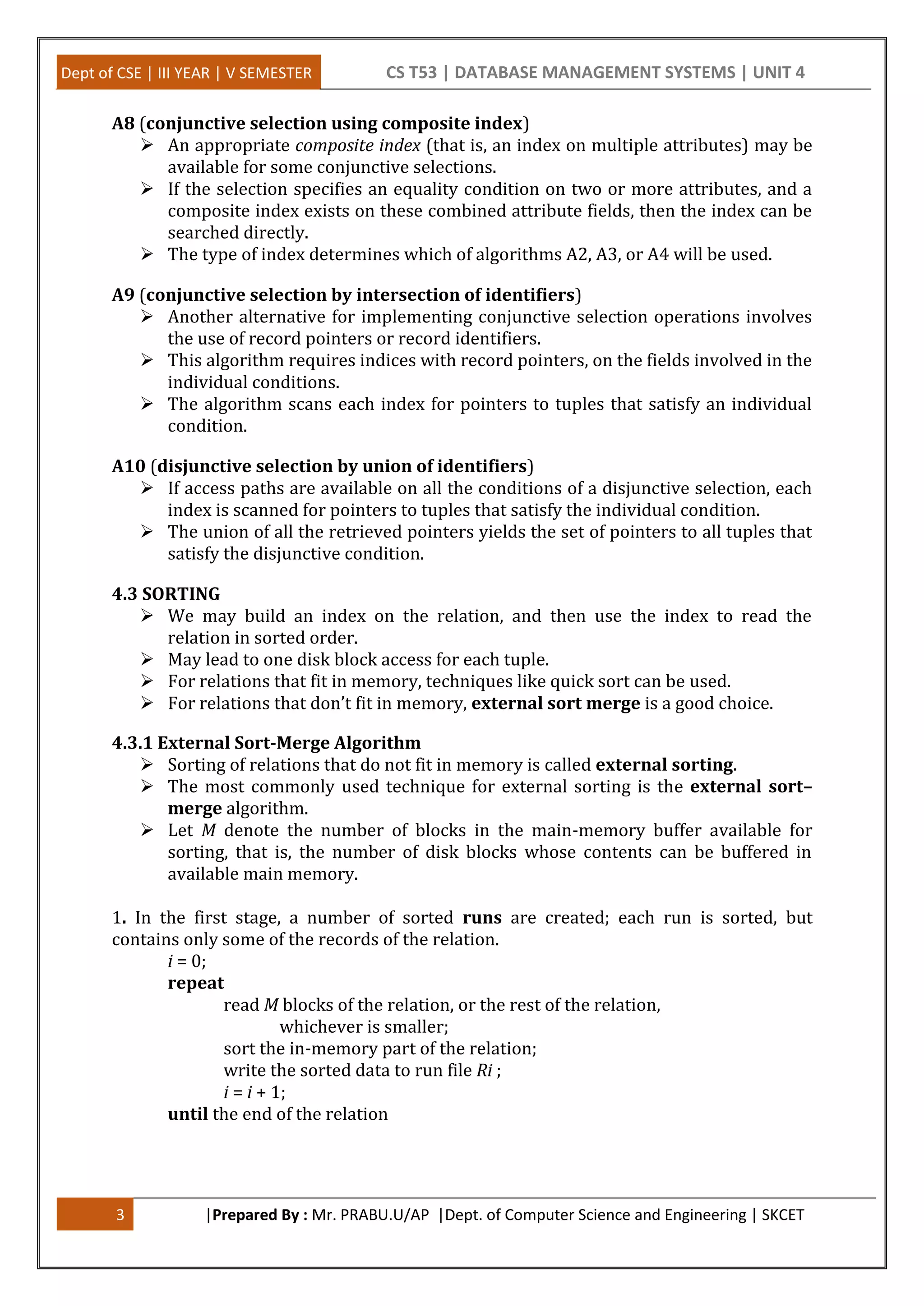 Dept of CSE | III YEAR | V SEMESTER CS T53 | DATABASE MANAGEMENT SYSTEMS | UNIT 4 3 |Prepared By : Mr. PRABU.U/AP |Dept. of Computer Science and Engineering | SKCET A8 (conjunctive selection using composite index)  An appropriate composite index (that is, an index on multiple attributes) may be available for some conjunctive selections.  If the selection specifies an equality condition on two or more attributes, and a composite index exists on these combined attribute fields, then the index can be searched directly.  The type of index determines which of algorithms A2, A3, or A4 will be used. A9 (conjunctive selection by intersection of identifiers)  Another alternative for implementing conjunctive selection operations involves the use of record pointers or record identifiers.  This algorithm requires indices with record pointers, on the fields involved in the individual conditions.  The algorithm scans each index for pointers to tuples that satisfy an individual condition. A10 (disjunctive selection by union of identifiers)  If access paths are available on all the conditions of a disjunctive selection, each index is scanned for pointers to tuples that satisfy the individual condition.  The union of all the retrieved pointers yields the set of pointers to all tuples that satisfy the disjunctive condition. 4.3 SORTING  We may build an index on the relation, and then use the index to read the relation in sorted order.  May lead to one disk block access for each tuple.  For relations that fit in memory, techniques like quick sort can be used.  For relations that don’t fit in memory, external sort merge is a good choice. 4.3.1 External Sort-Merge Algorithm  Sorting of relations that do not fit in memory is called external sorting.  The most commonly used technique for external sorting is the external sort– merge algorithm.  Let M denote the number of blocks in the main-memory buffer available for sorting, that is, the number of disk blocks whose contents can be buffered in available main memory. 1. In the first stage, a number of sorted runs are created; each run is sorted, but contains only some of the records of the relation. i = 0; repeat read M blocks of the relation, or the rest of the relation, whichever is smaller; sort the in-memory part of the relation; write the sorted data to run file Ri ; i = i + 1; until the end of the relation 