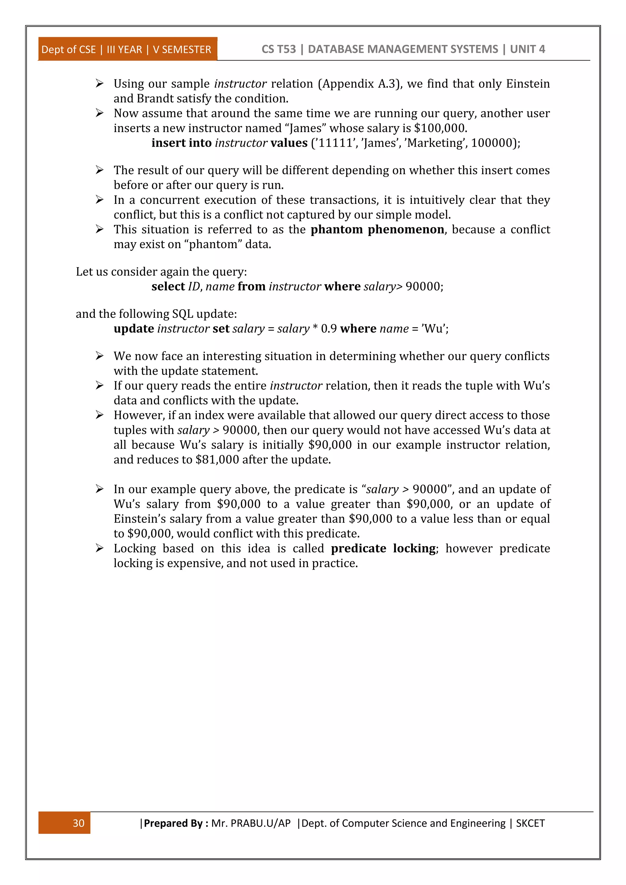 Dept of CSE | III YEAR | V SEMESTER CS T53 | DATABASE MANAGEMENT SYSTEMS | UNIT 4 30 |Prepared By : Mr. PRABU.U/AP |Dept. of Computer Science and Engineering | SKCET  Using our sample instructor relation (Appendix A.3), we find that only Einstein and Brandt satisfy the condition.  Now assume that around the same time we are running our query, another user inserts a new instructor named “James” whose salary is $100,000. insert into instructor values (’11111’, ’James’, ’Marketing’, 100000);  The result of our query will be different depending on whether this insert comes before or after our query is run.  In a concurrent execution of these transactions, it is intuitively clear that they conflict, but this is a conflict not captured by our simple model.  This situation is referred to as the phantom phenomenon, because a conflict may exist on “phantom” data. Let us consider again the query: select ID, name from instructor where salary> 90000; and the following SQL update: update instructor set salary = salary * 0.9 where name = ’Wu’;  We now face an interesting situation in determining whether our query conflicts with the update statement.  If our query reads the entire instructor relation, then it reads the tuple with Wu’s data and conflicts with the update.  However, if an index were available that allowed our query direct access to those tuples with salary > 90000, then our query would not have accessed Wu’s data at all because Wu’s salary is initially $90,000 in our example instructor relation, and reduces to $81,000 after the update.  In our example query above, the predicate is “salary > 90000”, and an update of Wu’s salary from $90,000 to a value greater than $90,000, or an update of Einstein’s salary from a value greater than $90,000 to a value less than or equal to $90,000, would conflict with this predicate.  Locking based on this idea is called predicate locking; however predicate locking is expensive, and not used in practice. 
