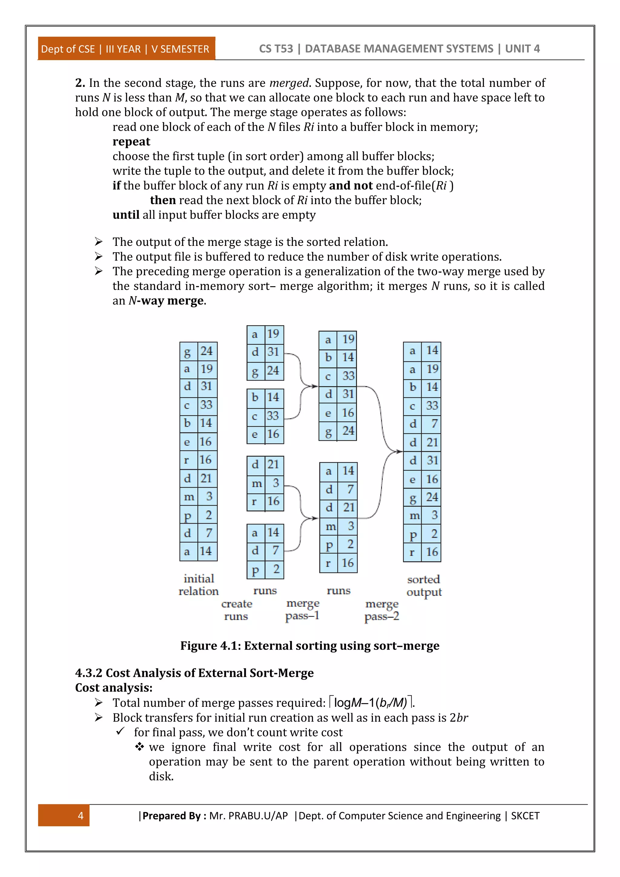 Dept of CSE | III YEAR | V SEMESTER CS T53 | DATABASE MANAGEMENT SYSTEMS | UNIT 4 4 |Prepared By : Mr. PRABU.U/AP |Dept. of Computer Science and Engineering | SKCET 2. In the second stage, the runs are merged. Suppose, for now, that the total number of runs N is less than M, so that we can allocate one block to each run and have space left to hold one block of output. The merge stage operates as follows: read one block of each of the N files Ri into a buffer block in memory; repeat choose the first tuple (in sort order) among all buffer blocks; write the tuple to the output, and delete it from the buffer block; if the buffer block of any run Ri is empty and not end-of-file(Ri ) then read the next block of Ri into the buffer block; until all input buffer blocks are empty  The output of the merge stage is the sorted relation.  The output file is buffered to reduce the number of disk write operations.  The preceding merge operation is a generalization of the two-way merge used by the standard in-memory sort– merge algorithm; it merges N runs, so it is called an N-way merge. Figure 4.1: External sorting using sort–merge 4.3.2 Cost Analysis of External Sort-Merge Cost analysis:  Total number of merge passes required: logM–1(br/M).  Block transfers for initial run creation as well as in each pass is 2br  for final pass, we don’t count write cost  we ignore final write cost for all operations since the output of an operation may be sent to the parent operation without being written to disk. 
