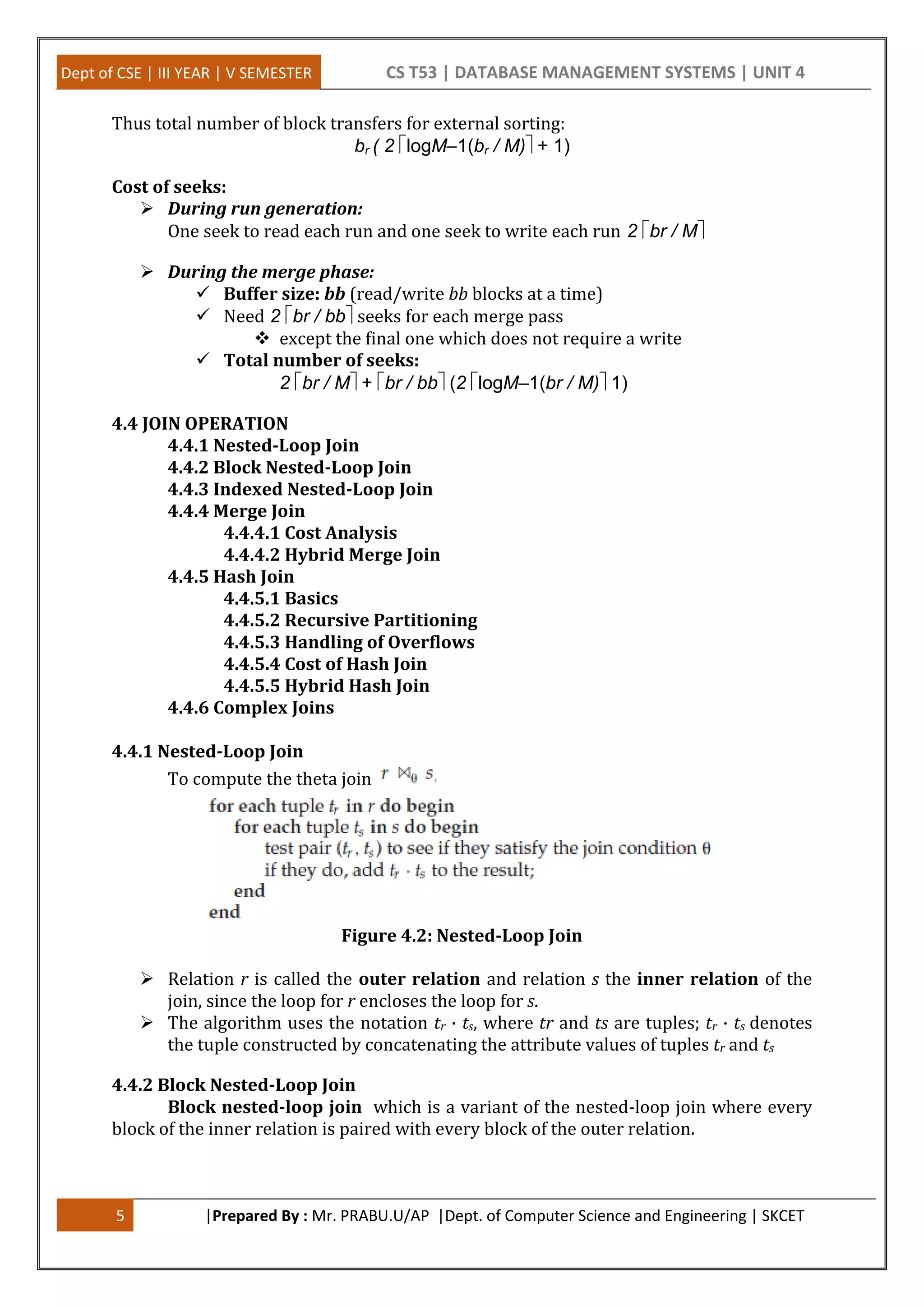 Dept of CSE | III YEAR | V SEMESTER CS T53 | DATABASE MANAGEMENT SYSTEMS | UNIT 4 5 |Prepared By : Mr. PRABU.U/AP |Dept. of Computer Science and Engineering | SKCET Thus total number of block transfers for external sorting: br ( 2 logM–1(br / M)+ 1) Cost of seeks:  During run generation: One seek to read each run and one seek to write each run 2 br / M  During the merge phase:  Buffer size: bb (read/write bb blocks at a time)  Need 2 br / bbseeks for each merge pass  except the final one which does not require a write  Total number of seeks: 2 br / M+ br / bb(2 logM–1(br / M)1) 4.4 JOIN OPERATION 4.4.1 Nested-Loop Join 4.4.2 Block Nested-Loop Join 4.4.3 Indexed Nested-Loop Join 4.4.4 Merge Join 4.4.4.1 Cost Analysis 4.4.4.2 Hybrid Merge Join 4.4.5 Hash Join 4.4.5.1 Basics 4.4.5.2 Recursive Partitioning 4.4.5.3 Handling of Overflows 4.4.5.4 Cost of Hash Join 4.4.5.5 Hybrid Hash Join 4.4.6 Complex Joins 4.4.1 Nested-Loop Join To compute the theta join Figure 4.2: Nested-Loop Join  Relation r is called the outer relation and relation s the inner relation of the join, since the loop for r encloses the loop for s.  The algorithm uses the notation tr · ts, where tr and ts are tuples; tr · ts denotes the tuple constructed by concatenating the attribute values of tuples tr and ts 4.4.2 Block Nested-Loop Join Block nested-loop join which is a variant of the nested-loop join where every block of the inner relation is paired with every block of the outer relation. 