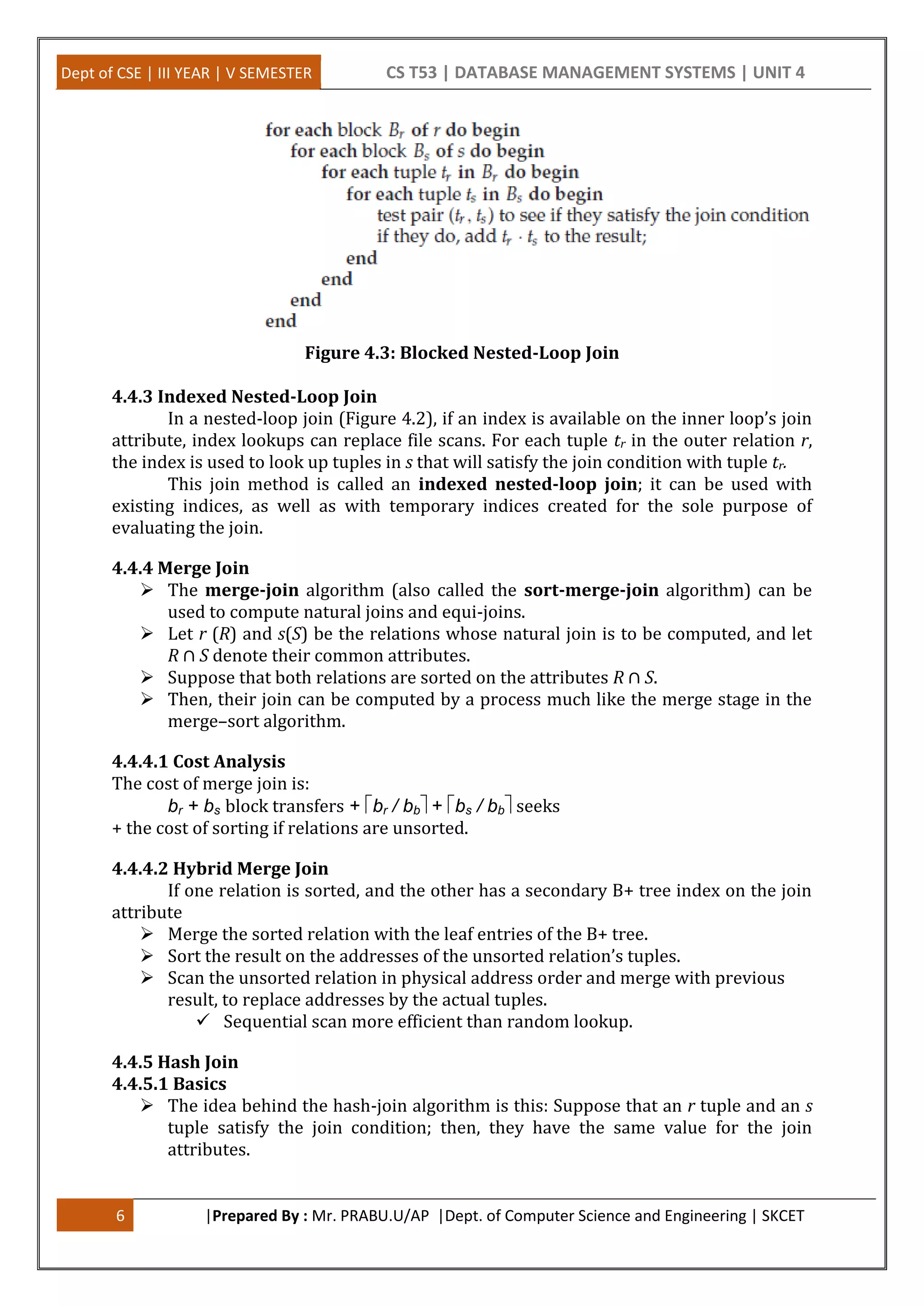 Dept of CSE | III YEAR | V SEMESTER CS T53 | DATABASE MANAGEMENT SYSTEMS | UNIT 4 6 |Prepared By : Mr. PRABU.U/AP |Dept. of Computer Science and Engineering | SKCET Figure 4.3: Blocked Nested-Loop Join 4.4.3 Indexed Nested-Loop Join In a nested-loop join (Figure 4.2), if an index is available on the inner loop’s join attribute, index lookups can replace file scans. For each tuple tr in the outer relation r, the index is used to look up tuples in s that will satisfy the join condition with tuple tr. This join method is called an indexed nested-loop join; it can be used with existing indices, as well as with temporary indices created for the sole purpose of evaluating the join. 4.4.4 Merge Join  The merge-join algorithm (also called the sort-merge-join algorithm) can be used to compute natural joins and equi-joins.  Let r (R) and s(S) be the relations whose natural join is to be computed, and let R ∩ S denote their common attributes.  Suppose that both relations are sorted on the attributes R ∩ S.  Then, their join can be computed by a process much like the merge stage in the merge–sort algorithm. 4.4.4.1 Cost Analysis The cost of merge join is: br + bs block transfers + br / bb+ bs / bbseeks + the cost of sorting if relations are unsorted. 4.4.4.2 Hybrid Merge Join If one relation is sorted, and the other has a secondary B+ tree index on the join attribute  Merge the sorted relation with the leaf entries of the B+ tree.  Sort the result on the addresses of the unsorted relation’s tuples.  Scan the unsorted relation in physical address order and merge with previous result, to replace addresses by the actual tuples.  Sequential scan more efficient than random lookup. 4.4.5 Hash Join 4.4.5.1 Basics  The idea behind the hash-join algorithm is this: Suppose that an r tuple and an s tuple satisfy the join condition; then, they have the same value for the join attributes. 