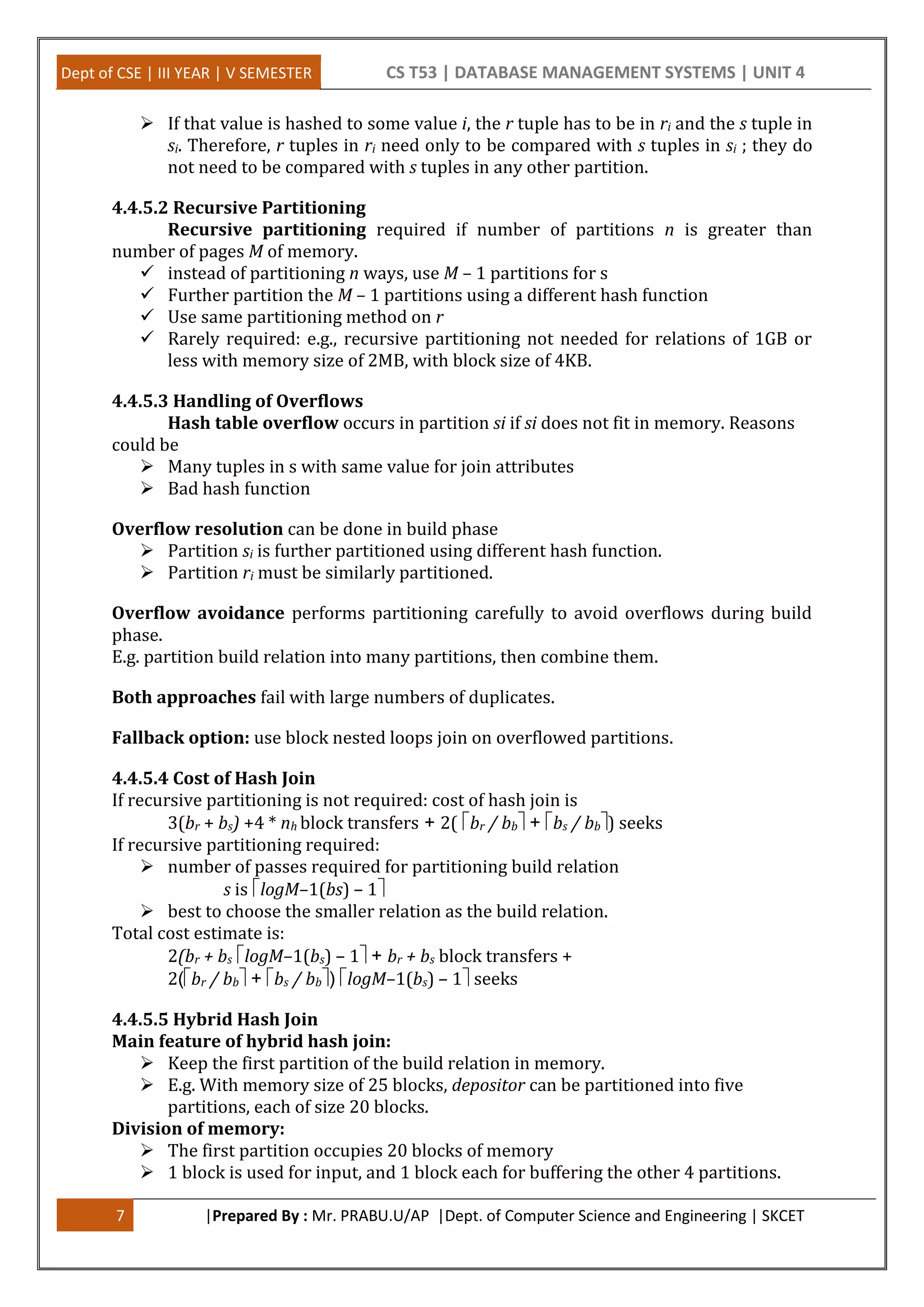 Dept of CSE | III YEAR | V SEMESTER CS T53 | DATABASE MANAGEMENT SYSTEMS | UNIT 4 7 |Prepared By : Mr. PRABU.U/AP |Dept. of Computer Science and Engineering | SKCET  If that value is hashed to some value i, the r tuple has to be in ri and the s tuple in si. Therefore, r tuples in ri need only to be compared with s tuples in si ; they do not need to be compared with s tuples in any other partition. 4.4.5.2 Recursive Partitioning Recursive partitioning required if number of partitions n is greater than number of pages M of memory.  instead of partitioning n ways, use M – 1 partitions for s  Further partition the M – 1 partitions using a different hash function  Use same partitioning method on r  Rarely required: e.g., recursive partitioning not needed for relations of 1GB or less with memory size of 2MB, with block size of 4KB. 4.4.5.3 Handling of Overflows Hash table overflow occurs in partition si if si does not fit in memory. Reasons could be  Many tuples in s with same value for join attributes  Bad hash function Overflow resolution can be done in build phase  Partition si is further partitioned using different hash function.  Partition ri must be similarly partitioned. Overflow avoidance performs partitioning carefully to avoid overflows during build phase. E.g. partition build relation into many partitions, then combine them. Both approaches fail with large numbers of duplicates. Fallback option: use block nested loops join on overflowed partitions. 4.4.5.4 Cost of Hash Join If recursive partitioning is not required: cost of hash join is 3(br + bs) +4 * nh block transfers + 2( br / bb+ bs / bb) seeks If recursive partitioning required:  number of passes required for partitioning build relation s is logM–1(bs) – 1  best to choose the smaller relation as the build relation. Total cost estimate is: 2(br + bs logM–1(bs) – 1+ br + bs block transfers + 2(br / bb+ bs / bb) logM–1(bs) – 1seeks 4.4.5.5 Hybrid Hash Join Main feature of hybrid hash join:  Keep the first partition of the build relation in memory.  E.g. With memory size of 25 blocks, depositor can be partitioned into five partitions, each of size 20 blocks. Division of memory:  The first partition occupies 20 blocks of memory  1 block is used for input, and 1 block each for buffering the other 4 partitions. 