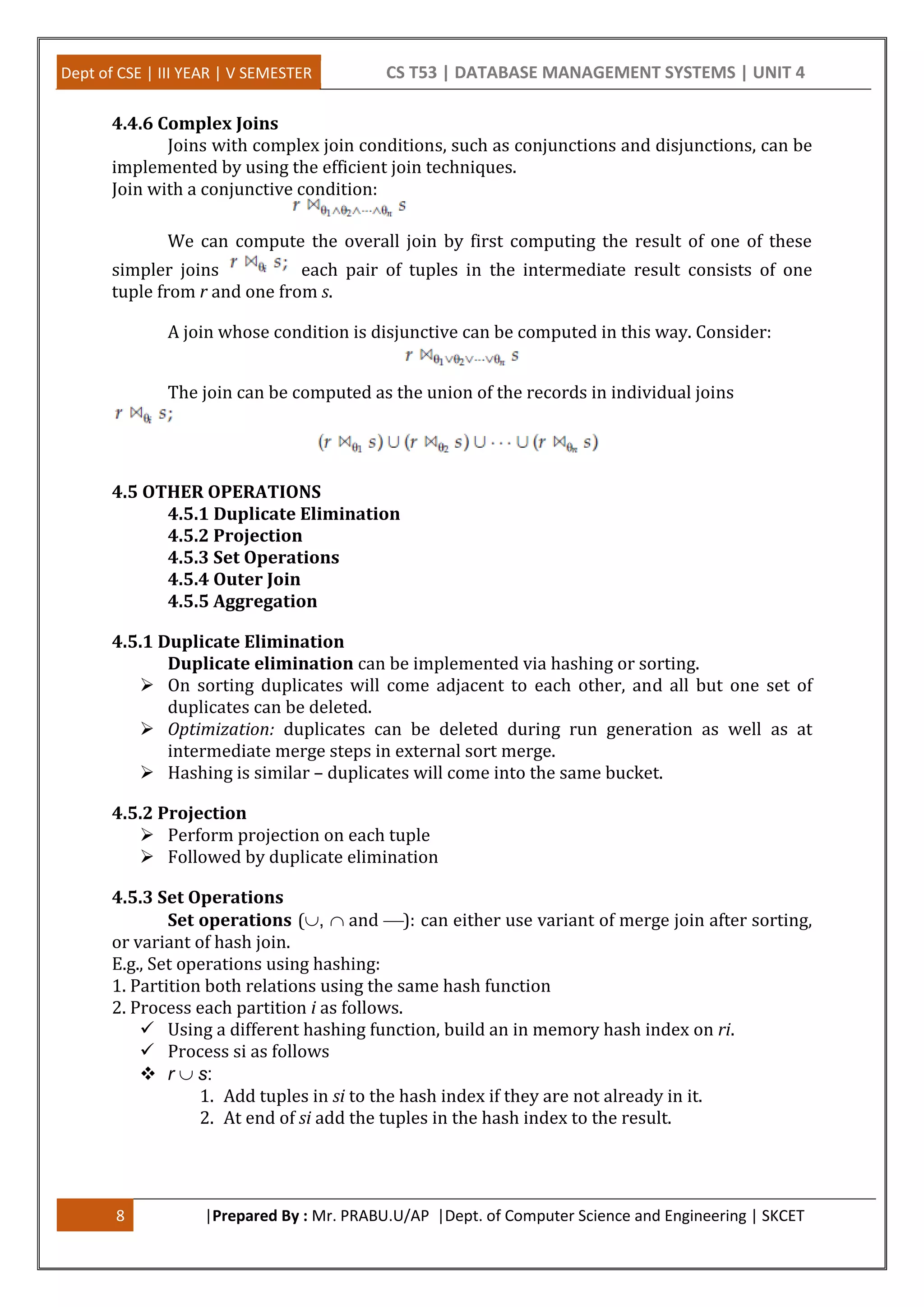 Dept of CSE | III YEAR | V SEMESTER CS T53 | DATABASE MANAGEMENT SYSTEMS | UNIT 4 8 |Prepared By : Mr. PRABU.U/AP |Dept. of Computer Science and Engineering | SKCET 4.4.6 Complex Joins Joins with complex join conditions, such as conjunctions and disjunctions, can be implemented by using the efficient join techniques. Join with a conjunctive condition: We can compute the overall join by first computing the result of one of these simpler joins each pair of tuples in the intermediate result consists of one tuple from r and one from s. A join whose condition is disjunctive can be computed in this way. Consider: The join can be computed as the union of the records in individual joins 4.5 OTHER OPERATIONS 4.5.1 Duplicate Elimination 4.5.2 Projection 4.5.3 Set Operations 4.5.4 Outer Join 4.5.5 Aggregation 4.5.1 Duplicate Elimination Duplicate elimination can be implemented via hashing or sorting.  On sorting duplicates will come adjacent to each other, and all but one set of duplicates can be deleted.  Optimization: duplicates can be deleted during run generation as well as at intermediate merge steps in external sort merge.  Hashing is similar – duplicates will come into the same bucket. 4.5.2 Projection  Perform projection on each tuple  Followed by duplicate elimination 4.5.3 Set Operations Set operations (, and ): can either use variant of merge join after sorting, or variant of hash join. E.g., Set operations using hashing: 1. Partition both relations using the same hash function 2. Process each partition i as follows.  Using a different hashing function, build an in memory hash index on ri.  Process si as follows  r s: 1. Add tuples in si to the hash index if they are not already in it. 2. At end of si add the tuples in the hash index to the result. 