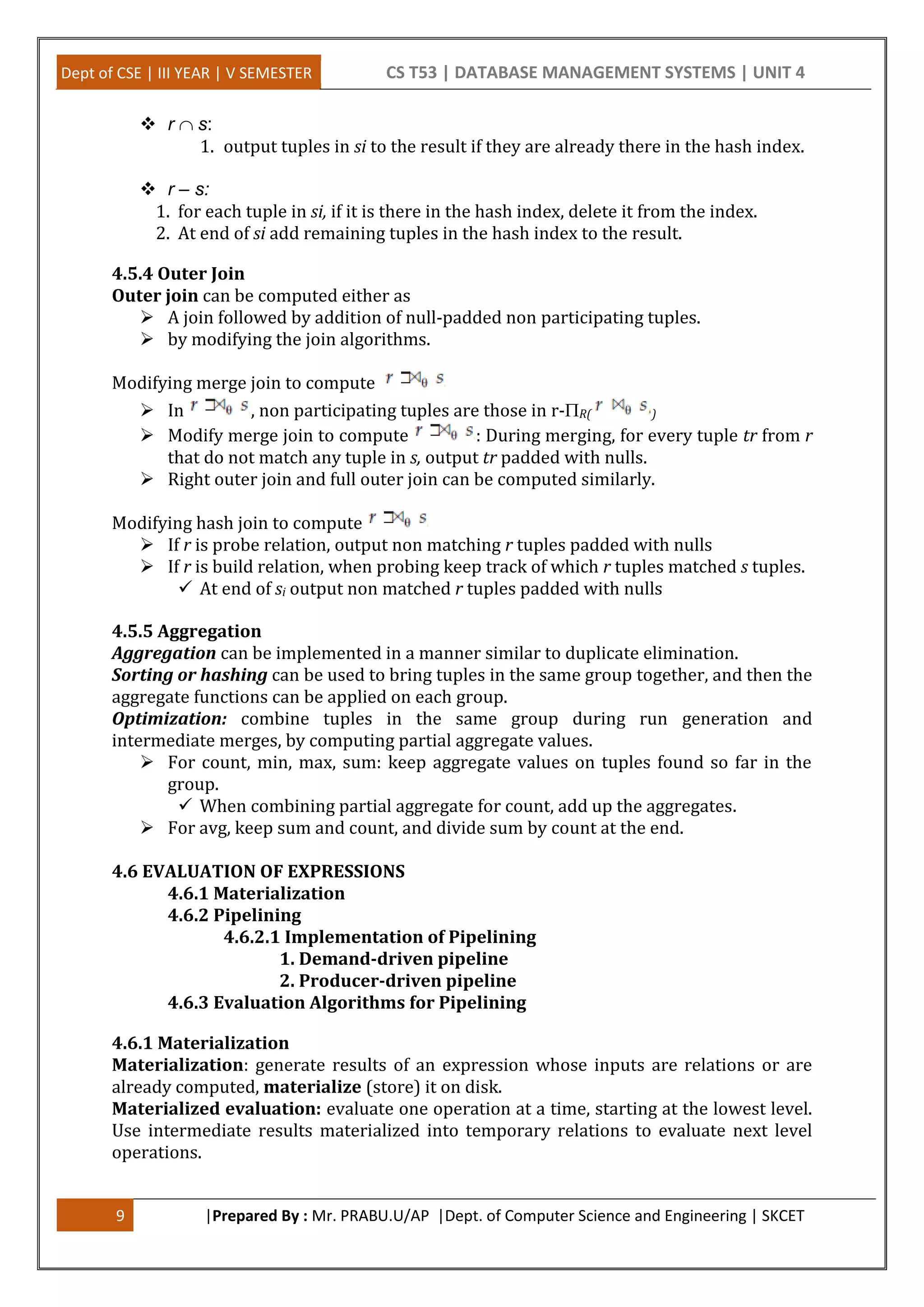 Dept of CSE | III YEAR | V SEMESTER CS T53 | DATABASE MANAGEMENT SYSTEMS | UNIT 4 9 |Prepared By : Mr. PRABU.U/AP |Dept. of Computer Science and Engineering | SKCET  r s: 1. output tuples in si to the result if they are already there in the hash index.  r – s: 1. for each tuple in si, if it is there in the hash index, delete it from the index. 2. At end of si add remaining tuples in the hash index to the result. 4.5.4 Outer Join Outer join can be computed either as  A join followed by addition of null-padded non participating tuples.  by modifying the join algorithms. Modifying merge join to compute  In , non participating tuples are those in r-R( )  Modify merge join to compute : During merging, for every tuple tr from r that do not match any tuple in s, output tr padded with nulls.  Right outer join and full outer join can be computed similarly. Modifying hash join to compute  If r is probe relation, output non matching r tuples padded with nulls  If r is build relation, when probing keep track of which r tuples matched s tuples.  At end of si output non matched r tuples padded with nulls 4.5.5 Aggregation Aggregation can be implemented in a manner similar to duplicate elimination. Sorting or hashing can be used to bring tuples in the same group together, and then the aggregate functions can be applied on each group. Optimization: combine tuples in the same group during run generation and intermediate merges, by computing partial aggregate values.  For count, min, max, sum: keep aggregate values on tuples found so far in the group.  When combining partial aggregate for count, add up the aggregates.  For avg, keep sum and count, and divide sum by count at the end. 4.6 EVALUATION OF EXPRESSIONS 4.6.1 Materialization 4.6.2 Pipelining 4.6.2.1 Implementation of Pipelining 1. Demand-driven pipeline 2. Producer-driven pipeline 4.6.3 Evaluation Algorithms for Pipelining 4.6.1 Materialization Materialization: generate results of an expression whose inputs are relations or are already computed, materialize (store) it on disk. Materialized evaluation: evaluate one operation at a time, starting at the lowest level. Use intermediate results materialized into temporary relations to evaluate next level operations. 