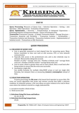 Dept of CSE | III YEAR | V SEMESTER CS T53 | DATABASE MANAGEMENT SYSTEMS | UNIT 4
1 |Prepared By : Mr. PRABU.U/AP |Dept. of Computer Science and Engineering | SKCET
UNIT IV
Query Processing: Measures of Query Cost – Selection Operation – Sorting – Join
Operation – Other Operations – Evaluation of Expressions
Query Optimization – Overview – Transformation of Relational Expressions –
Estimating Statistics of Expression Results – Choice of Evaluation Plan
Transaction–Transaction Concept – A Simple Transaction Model – Storage Structure –
Transaction Atomicity and Durability – Transaction Isolation – Serializability –
Transaction Isolation and Atomicity– Transaction Isolation Levels – Implementation of
Isolation Levels – Transactions as SQL Statements
QUERY PROCESSING
4.1 MEASURES OF QUERY COST
 Cost is generally measured as total elapsed time for answering query. Many
factors contribute to time cost such as disk accesses, CPU, or even network
communication.
 Typically disk access is the predominant cost, and is also relatively easy to
estimate. Measured by taking into account.
Number of seeks * average seek cost + Number of blocks read * average block
read cost + Number of blocks written * average block write cost
 Cost to write a block is greater than cost to read a block. Data is read back after
being written to ensure that the write was successful.
 Assumption: single disk
Can modify formulae for multiple disks/RAID arrays or just use single disk
formulae, but interpret them as measuring resource consumption instead of
time.
4.2 SELECTION OPERATION
In query processing, the file scan is the lowest-level operator to access data. File
scans are search algorithms that locate and retrieve records that fulfill a selection
condition. In relational systems, a file scan allows an entire relation to be read in those
cases where the relation is stored in a single, dedicated file.
tT -seconds to transfer a block of data
tS - block-access time
1. Selections Using File Scans and Indices
A1, A2, A3, A4
2. Selections Involving Comparisons
A5,A6
 