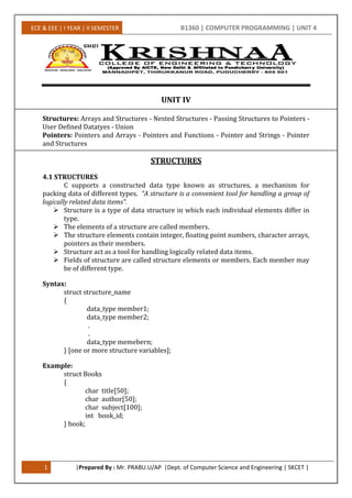 ECE & EEE | I YEAR | II SEMESTER B1360 | COMPUTER PROGRAMMING | UNIT 4
1 |Prepared By : Mr. PRABU.U/AP |Dept. of Computer Science and Engineering | SKCET |
UNIT IV
Structures: Arrays and Structures - Nested Structures - Passing Structures to Pointers -
User Defined Datatyes - Union
Pointers: Pointers and Arrays - Pointers and Functions - Pointer and Strings - Pointer
and Structures
STRUCTURES
4.1 STRUCTURES
C supports a constructed data type known as structures, a mechanism for
packing data of different types. “A structure is a convenient tool for handling a group of
logically related data items”.
 Structure is a type of data structure in which each individual elements differ in
type.
 The elements of a structure are called members.
 The structure elements contain integer, floating point numbers, character arrays,
pointers as their members.
 Structure act as a tool for handling logically related data items.
 Fields of structure are called structure elements or members. Each member may
be of different type.
Syntax:
struct structure_name
{
data_type member1;
data_type member2;
.
.
data_type memebern;
} [one or more structure variables];
Example:
struct Books
{
char title[50];
char author[50];
char subject[100];
int book_id;
} book;
 