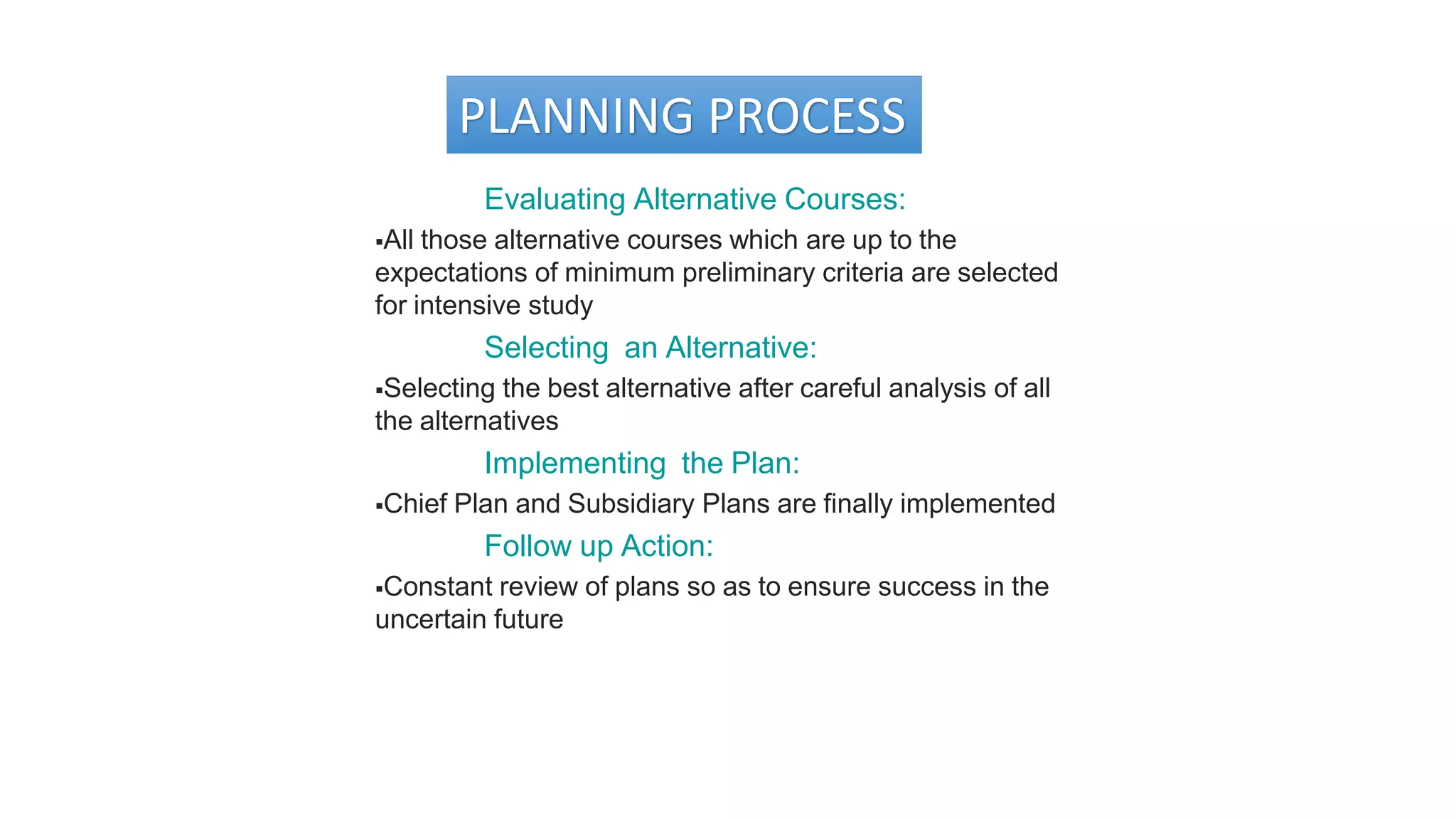 PLANNING PROCESS
Evaluating Alternative Courses:
All those alternative courses which are up to the
expectations of minimum preliminary criteria are selected
for intensive study
Selecting an Alternative:
Selecting the best alternative after careful analysis of all
the alternatives
Implementing the Plan:
Chief Plan and Subsidiary Plans are finally implemented
Follow up Action:
Constant review of plans so as to ensure success in the
uncertain future
 