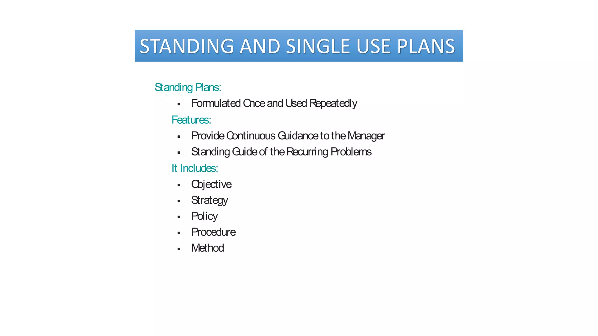 STANDING AND SINGLE USE PLANS
Standing Plans:
 FormulatedOnceandUsedRepeatedly
Features:
 ProvideContinuous GuidancetotheManager
 StandingGuideof theRecurring Problems
It Includes:
 Objective
 Strategy
 Policy
 Procedure
 Method
 