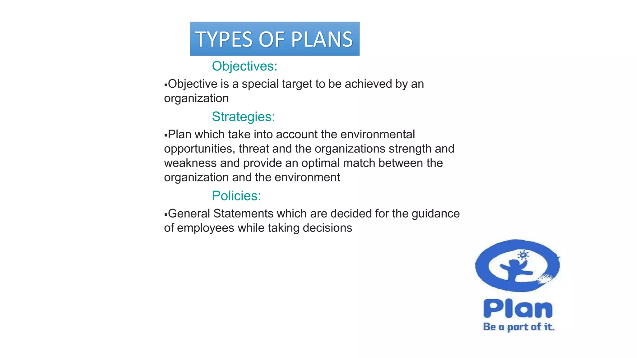 TYPES OF PLANS
Objectives:
Objective is a special target to be achieved by an
organization
Strategies:
Plan which take into account the environmental
opportunities, threat and the organizations strength and
weakness and provide an optimal match between the
organization and the environment
Policies:
General Statements which are decided for the guidance
of employees while taking decisions
 